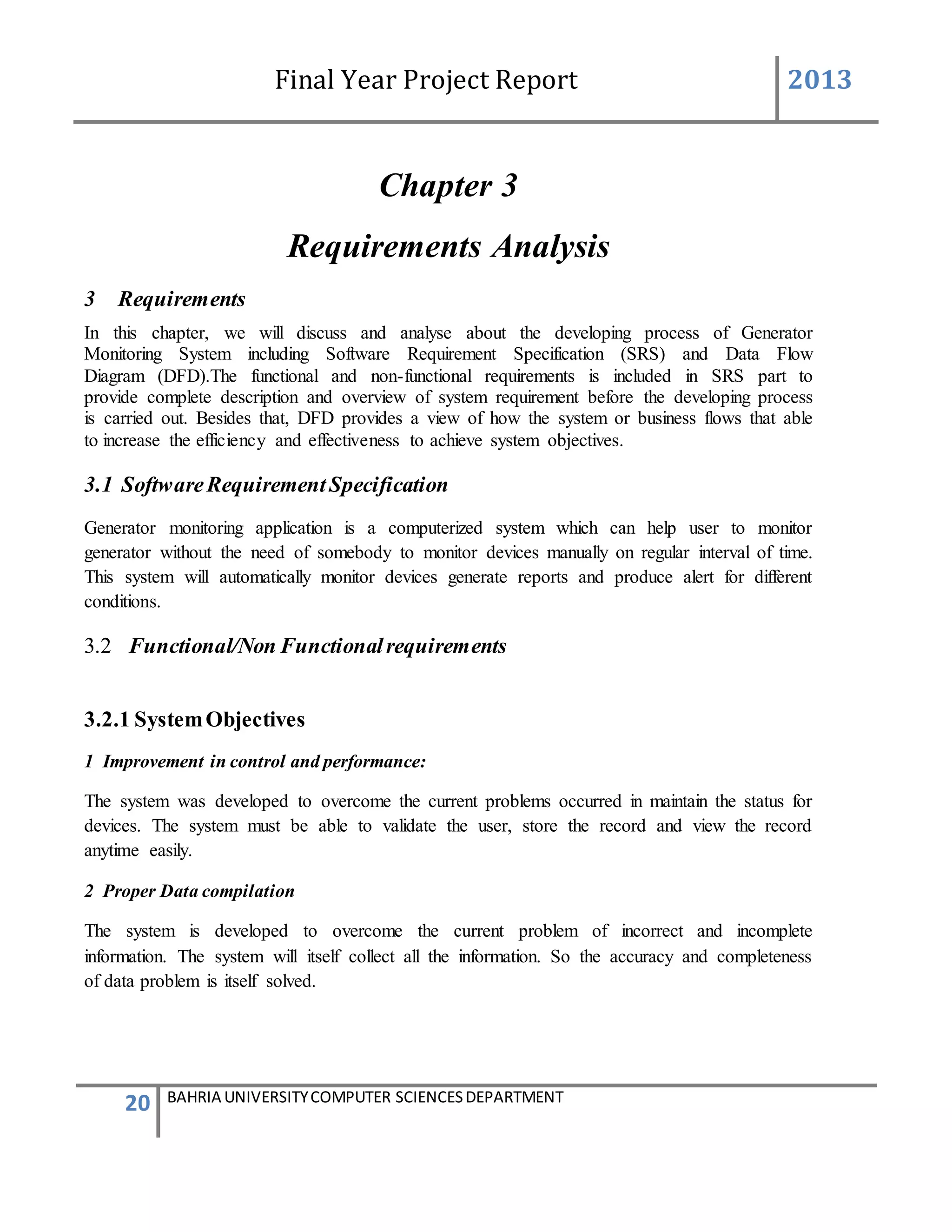 Final Year Project Report 2013
20 BAHRIA UNIVERSITYCOMPUTER SCIENCESDEPARTMENT
Chapter 3
Requirements Analysis
3 Requirements
In this chapter, we will discuss and analyse about the developing process of Generator
Monitoring System including Software Requirement Specification (SRS) and Data Flow
Diagram (DFD).The functional and non-functional requirements is included in SRS part to
provide complete description and overview of system requirement before the developing process
is carried out. Besides that, DFD provides a view of how the system or business flows that able
to increase the efficiency and effectiveness to achieve system objectives.
3.1 SoftwareRequirementSpecification
Generator monitoring application is a computerized system which can help user to monitor
generator without the need of somebody to monitor devices manually on regular interval of time.
This system will automatically monitor devices generate reports and produce alert for different
conditions.
3.2 Functional/Non Functionalrequirements
3.2.1 SystemObjectives
1 Improvement in control and performance:
The system was developed to overcome the current problems occurred in maintain the status for
devices. The system must be able to validate the user, store the record and view the record
anytime easily.
2 Proper Data compilation
The system is developed to overcome the current problem of incorrect and incomplete
information. The system will itself collect all the information. So the accuracy and completeness
of data problem is itself solved.
 