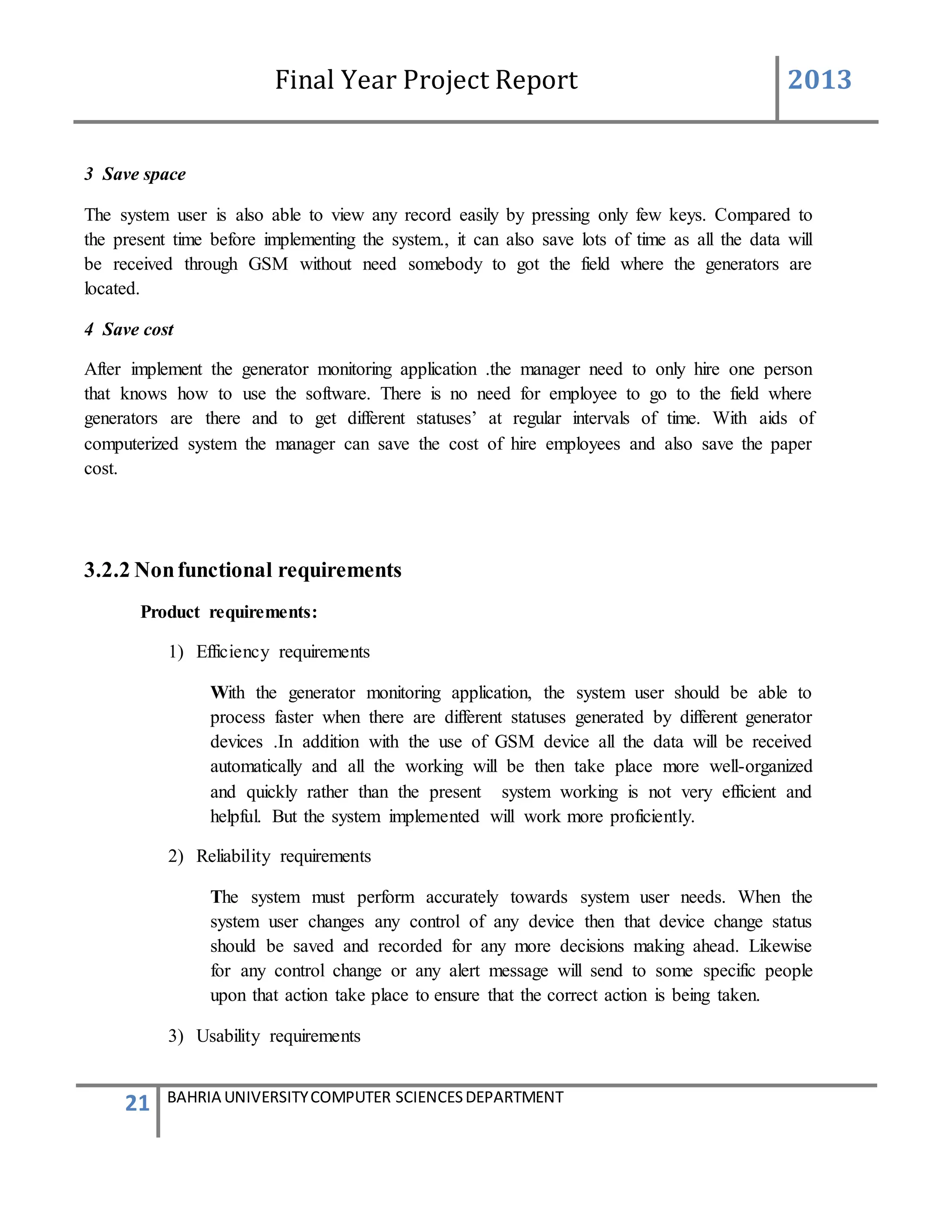 Final Year Project Report 2013
21 BAHRIA UNIVERSITYCOMPUTER SCIENCESDEPARTMENT
3 Save space
The system user is also able to view any record easily by pressing only few keys. Compared to
the present time before implementing the system., it can also save lots of time as all the data will
be received through GSM without need somebody to got the field where the generators are
located.
4 Save cost
After implement the generator monitoring application .the manager need to only hire one person
that knows how to use the software. There is no need for employee to go to the field where
generators are there and to get different statuses’ at regular intervals of time. With aids of
computerized system the manager can save the cost of hire employees and also save the paper
cost.
3.2.2 Nonfunctional requirements
Product requirements:
1) Efficiency requirements
With the generator monitoring application, the system user should be able to
process faster when there are different statuses generated by different generator
devices .In addition with the use of GSM device all the data will be received
automatically and all the working will be then take place more well-organized
and quickly rather than the present system working is not very efficient and
helpful. But the system implemented will work more proficiently.
2) Reliability requirements
The system must perform accurately towards system user needs. When the
system user changes any control of any device then that device change status
should be saved and recorded for any more decisions making ahead. Likewise
for any control change or any alert message will send to some specific people
upon that action take place to ensure that the correct action is being taken.
3) Usability requirements
 
