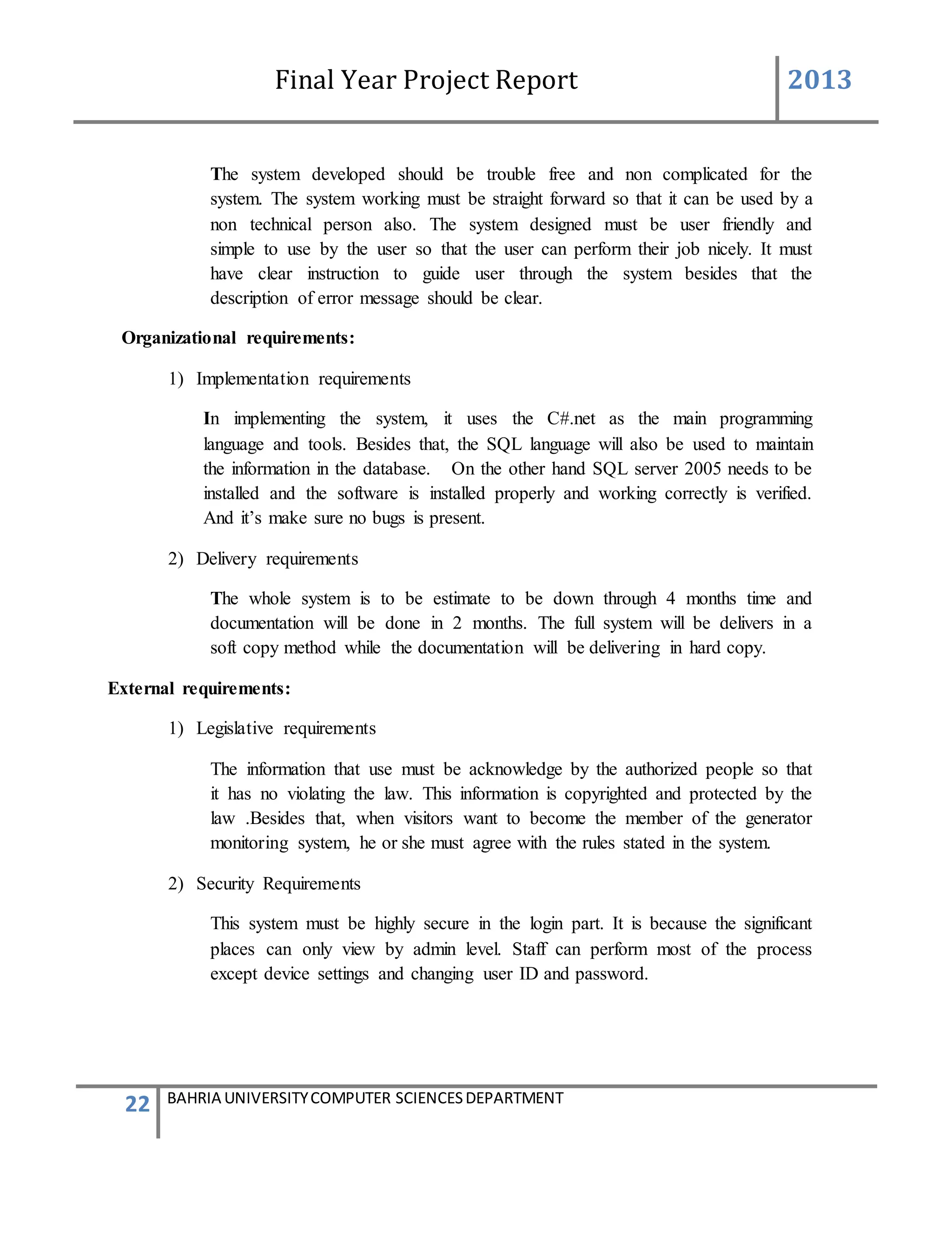 Final Year Project Report 2013
22 BAHRIA UNIVERSITYCOMPUTER SCIENCESDEPARTMENT
The system developed should be trouble free and non complicated for the
system. The system working must be straight forward so that it can be used by a
non technical person also. The system designed must be user friendly and
simple to use by the user so that the user can perform their job nicely. It must
have clear instruction to guide user through the system besides that the
description of error message should be clear.
Organizational requirements:
1) Implementation requirements
In implementing the system, it uses the C#.net as the main programming
language and tools. Besides that, the SQL language will also be used to maintain
the information in the database. On the other hand SQL server 2005 needs to be
installed and the software is installed properly and working correctly is verified.
And it’s make sure no bugs is present.
2) Delivery requirements
The whole system is to be estimate to be down through 4 months time and
documentation will be done in 2 months. The full system will be delivers in a
soft copy method while the documentation will be delivering in hard copy.
External requirements:
1) Legislative requirements
The information that use must be acknowledge by the authorized people so that
it has no violating the law. This information is copyrighted and protected by the
law .Besides that, when visitors want to become the member of the generator
monitoring system, he or she must agree with the rules stated in the system.
2) Security Requirements
This system must be highly secure in the login part. It is because the significant
places can only view by admin level. Staff can perform most of the process
except device settings and changing user ID and password.
 