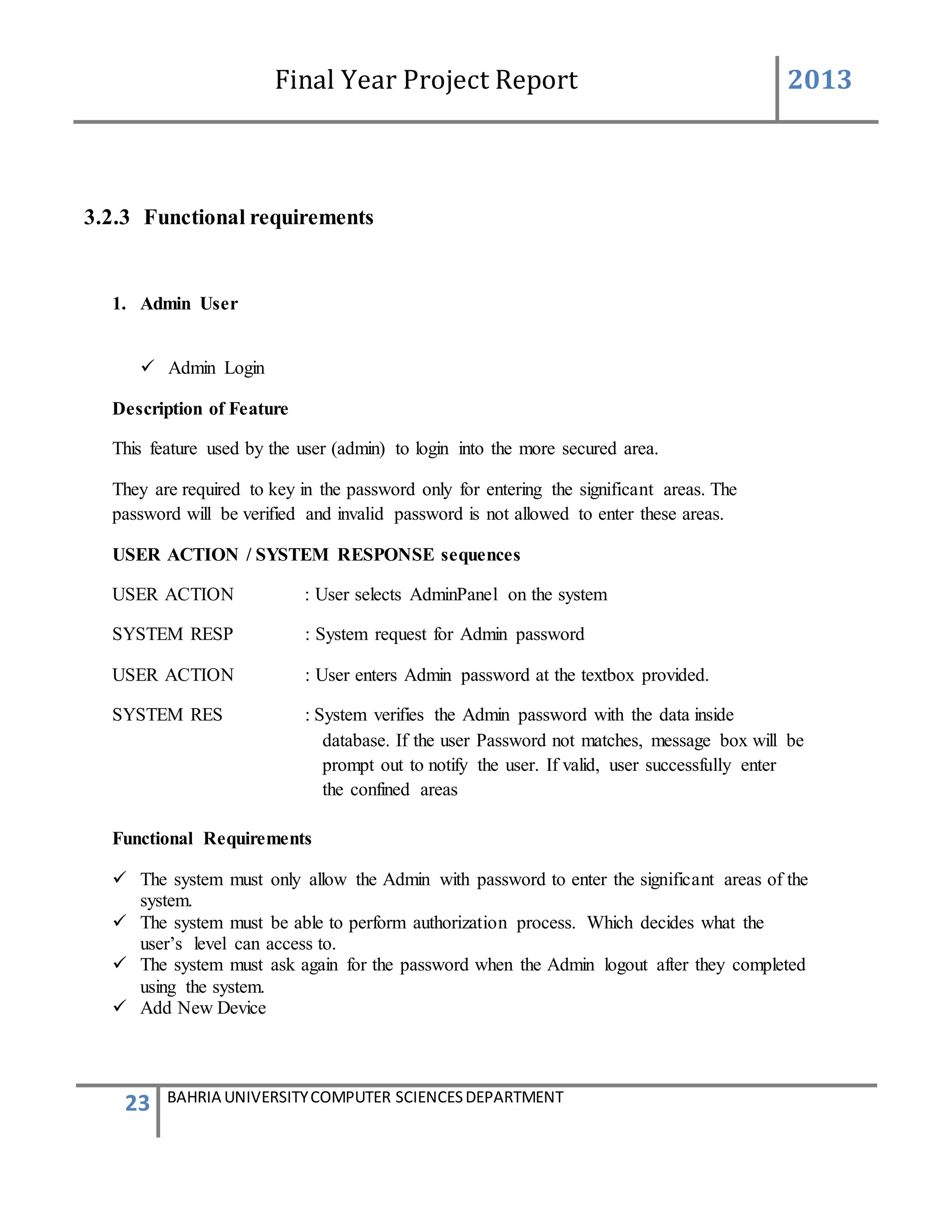 Final Year Project Report 2013
23 BAHRIA UNIVERSITYCOMPUTER SCIENCESDEPARTMENT
3.2.3 Functional requirements
1. Admin User
 Admin Login
Description of Feature
This feature used by the user (admin) to login into the more secured area.
They are required to key in the password only for entering the significant areas. The
password will be verified and invalid password is not allowed to enter these areas.
USER ACTION / SYSTEM RESPONSE sequences
USER ACTION : User selects AdminPanel on the system
SYSTEM RESP : System request for Admin password
USER ACTION : User enters Admin password at the textbox provided.
SYSTEM RES : System verifies the Admin password with the data inside
database. If the user Password not matches, message box will be
prompt out to notify the user. If valid, user successfully enter
the confined areas
Functional Requirements
 The system must only allow the Admin with password to enter the significant areas of the
system.
 The system must be able to perform authorization process. Which decides what the
user’s level can access to.
 The system must ask again for the password when the Admin logout after they completed
using the system.
 Add New Device
 