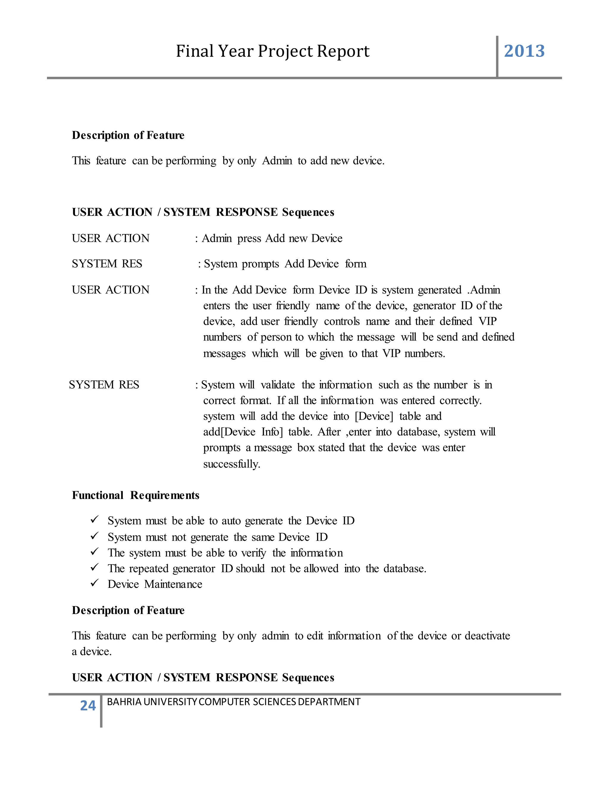 Final Year Project Report 2013
24 BAHRIA UNIVERSITYCOMPUTER SCIENCESDEPARTMENT
Description of Feature
This feature can be performing by only Admin to add new device.
USER ACTION / SYSTEM RESPONSE Sequences
USER ACTION : Admin press Add new Device
SYSTEM RES : System prompts Add Device form
USER ACTION : In the Add Device form Device ID is system generated .Admin
enters the user friendly name of the device, generator ID of the
device, add user friendly controls name and their defined VIP
numbers of person to which the message will be send and defined
messages which will be given to that VIP numbers.
SYSTEM RES : System will validate the information such as the number is in
correct format. If all the information was entered correctly.
system will add the device into [Device] table and
add[Device Info] table. After ,enter into database, system will
prompts a message box stated that the device was enter
successfully.
Functional Requirements
 System must be able to auto generate the Device ID
 System must not generate the same Device ID
 The system must be able to verify the information
 The repeated generator ID should not be allowed into the database.
 Device Maintenance
Description of Feature
This feature can be performing by only admin to edit information of the device or deactivate
a device.
USER ACTION / SYSTEM RESPONSE Sequences
 