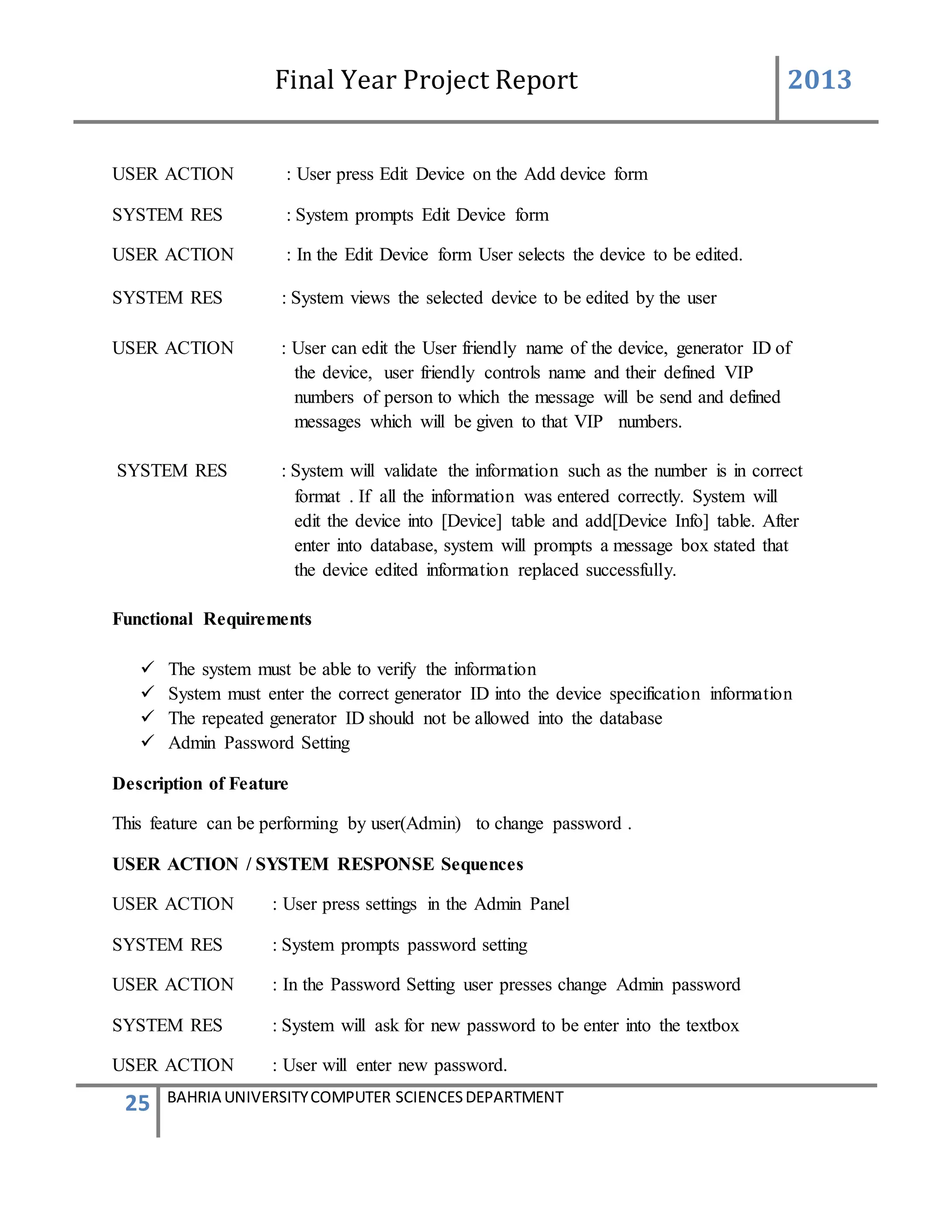 Final Year Project Report 2013
25 BAHRIA UNIVERSITYCOMPUTER SCIENCESDEPARTMENT
USER ACTION : User press Edit Device on the Add device form
SYSTEM RES : System prompts Edit Device form
USER ACTION : In the Edit Device form User selects the device to be edited.
SYSTEM RES : System views the selected device to be edited by the user
USER ACTION : User can edit the User friendly name of the device, generator ID of
the device, user friendly controls name and their defined VIP
numbers of person to which the message will be send and defined
messages which will be given to that VIP numbers.
SYSTEM RES : System will validate the information such as the number is in correct
format . If all the information was entered correctly. System will
edit the device into [Device] table and add[Device Info] table. After
enter into database, system will prompts a message box stated that
the device edited information replaced successfully.
Functional Requirements
 The system must be able to verify the information
 System must enter the correct generator ID into the device specification information
 The repeated generator ID should not be allowed into the database
 Admin Password Setting
Description of Feature
This feature can be performing by user(Admin) to change password .
USER ACTION / SYSTEM RESPONSE Sequences
USER ACTION : User press settings in the Admin Panel
SYSTEM RES : System prompts password setting
USER ACTION : In the Password Setting user presses change Admin password
SYSTEM RES : System will ask for new password to be enter into the textbox
USER ACTION : User will enter new password.
 