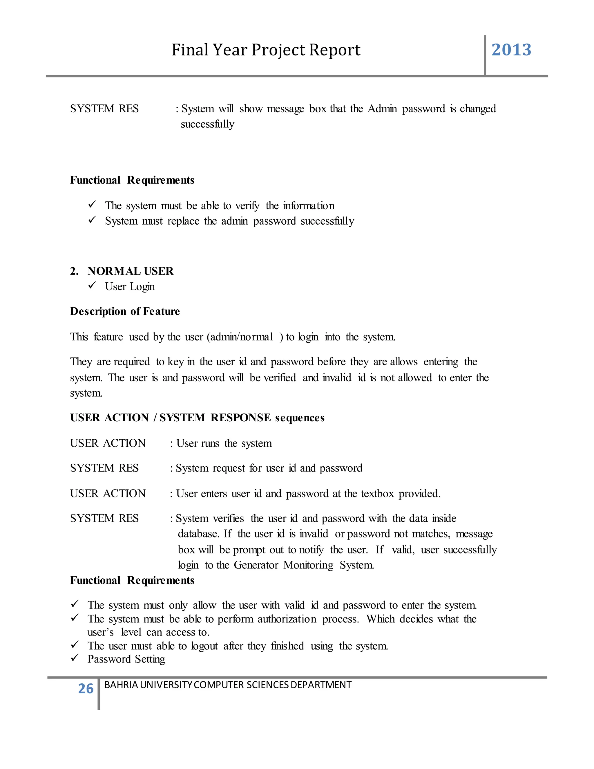 Final Year Project Report 2013
26 BAHRIA UNIVERSITYCOMPUTER SCIENCESDEPARTMENT
SYSTEM RES : System will show message box that the Admin password is changed
successfully
Functional Requirements
 The system must be able to verify the information
 System must replace the admin password successfully
2. NORMAL USER
 User Login
Description of Feature
This feature used by the user (admin/normal ) to login into the system.
They are required to key in the user id and password before they are allows entering the
system. The user is and password will be verified and invalid id is not allowed to enter the
system.
USER ACTION / SYSTEM RESPONSE sequences
USER ACTION : User runs the system
SYSTEM RES : System request for user id and password
USER ACTION : User enters user id and password at the textbox provided.
SYSTEM RES : System verifies the user id and password with the data inside
database. If the user id is invalid or password not matches, message
box will be prompt out to notify the user. If valid, user successfully
login to the Generator Monitoring System.
Functional Requirements
 The system must only allow the user with valid id and password to enter the system.
 The system must be able to perform authorization process. Which decides what the
user’s level can access to.
 The user must able to logout after they finished using the system.
 Password Setting
 