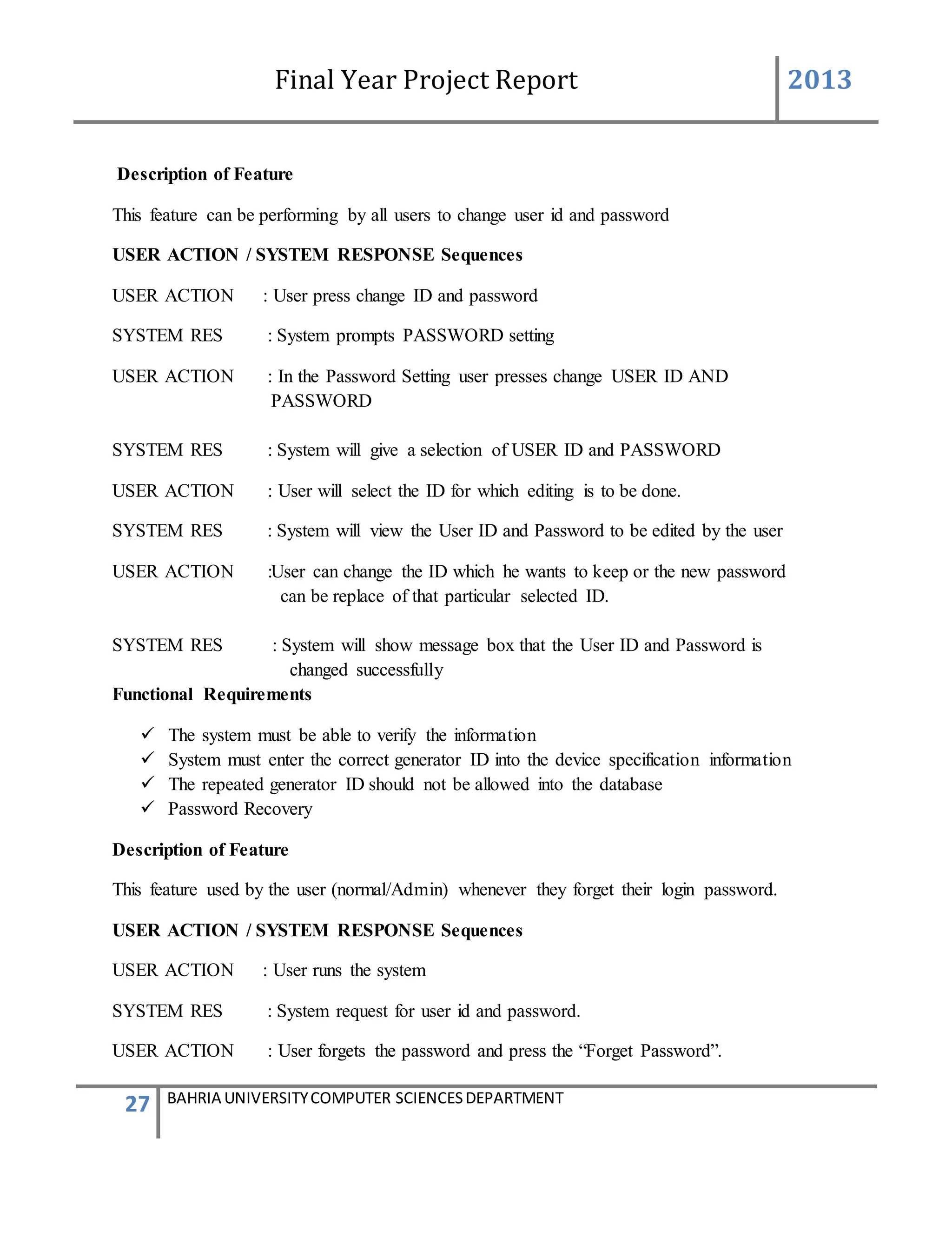 Final Year Project Report 2013
27 BAHRIA UNIVERSITYCOMPUTER SCIENCESDEPARTMENT
Description of Feature
This feature can be performing by all users to change user id and password
USER ACTION / SYSTEM RESPONSE Sequences
USER ACTION : User press change ID and password
SYSTEM RES : System prompts PASSWORD setting
USER ACTION : In the Password Setting user presses change USER ID AND
PASSWORD
SYSTEM RES : System will give a selection of USER ID and PASSWORD
USER ACTION : User will select the ID for which editing is to be done.
SYSTEM RES : System will view the User ID and Password to be edited by the user
USER ACTION :User can change the ID which he wants to keep or the new password
can be replace of that particular selected ID.
SYSTEM RES : System will show message box that the User ID and Password is
changed successfully
Functional Requirements
 The system must be able to verify the information
 System must enter the correct generator ID into the device specification information
 The repeated generator ID should not be allowed into the database
 Password Recovery
Description of Feature
This feature used by the user (normal/Admin) whenever they forget their login password.
USER ACTION / SYSTEM RESPONSE Sequences
USER ACTION : User runs the system
SYSTEM RES : System request for user id and password.
USER ACTION : User forgets the password and press the “Forget Password”.
 