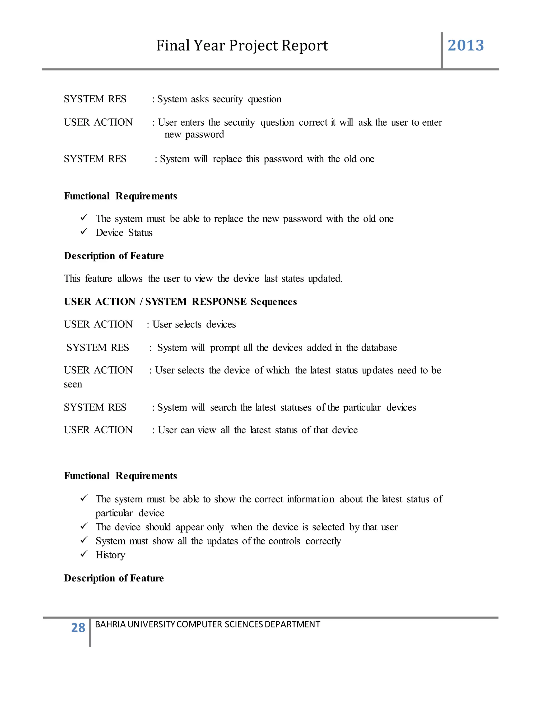 Final Year Project Report 2013
28 BAHRIA UNIVERSITYCOMPUTER SCIENCESDEPARTMENT
SYSTEM RES : System asks security question
USER ACTION : User enters the security question correct it will ask the user to enter
new password
SYSTEM RES : System will replace this password with the old one
Functional Requirements
 The system must be able to replace the new password with the old one
 Device Status
Description of Feature
This feature allows the user to view the device last states updated.
USER ACTION / SYSTEM RESPONSE Sequences
USER ACTION : User selects devices
SYSTEM RES : System will prompt all the devices added in the database
USER ACTION : User selects the device of which the latest status updates need to be
seen
SYSTEM RES : System will search the latest statuses of the particular devices
USER ACTION : User can view all the latest status of that device
Functional Requirements
 The system must be able to show the correct information about the latest status of
particular device
 The device should appear only when the device is selected by that user
 System must show all the updates of the controls correctly
 History
Description of Feature
 