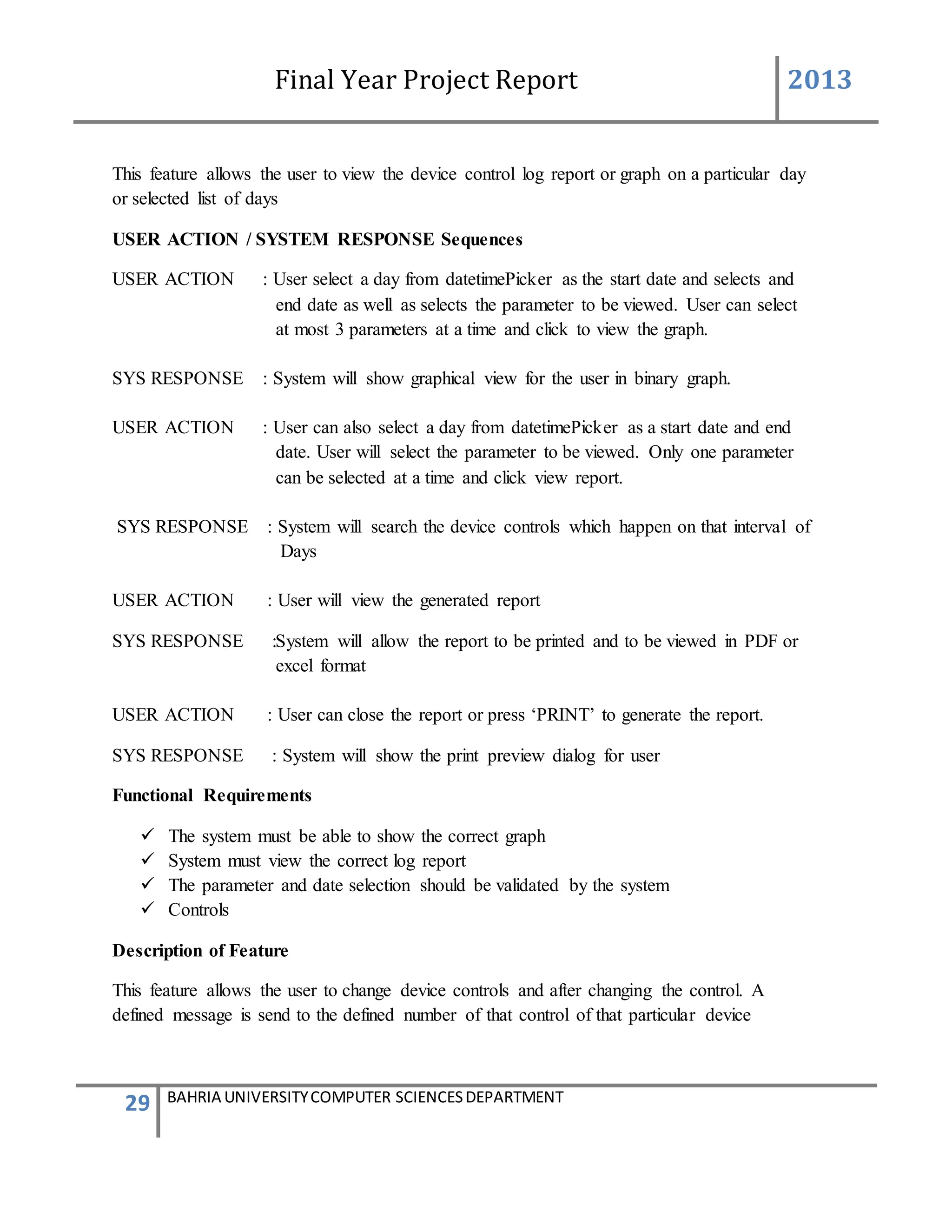 Final Year Project Report 2013
29 BAHRIA UNIVERSITYCOMPUTER SCIENCESDEPARTMENT
This feature allows the user to view the device control log report or graph on a particular day
or selected list of days
USER ACTION / SYSTEM RESPONSE Sequences
USER ACTION : User select a day from datetimePicker as the start date and selects and
end date as well as selects the parameter to be viewed. User can select
at most 3 parameters at a time and click to view the graph.
SYS RESPONSE : System will show graphical view for the user in binary graph.
USER ACTION : User can also select a day from datetimePicker as a start date and end
date. User will select the parameter to be viewed. Only one parameter
can be selected at a time and click view report.
SYS RESPONSE : System will search the device controls which happen on that interval of
Days
USER ACTION : User will view the generated report
SYS RESPONSE :System will allow the report to be printed and to be viewed in PDF or
excel format
USER ACTION : User can close the report or press ‘PRINT’ to generate the report.
SYS RESPONSE : System will show the print preview dialog for user
Functional Requirements
 The system must be able to show the correct graph
 System must view the correct log report
 The parameter and date selection should be validated by the system
 Controls
Description of Feature
This feature allows the user to change device controls and after changing the control. A
defined message is send to the defined number of that control of that particular device
 