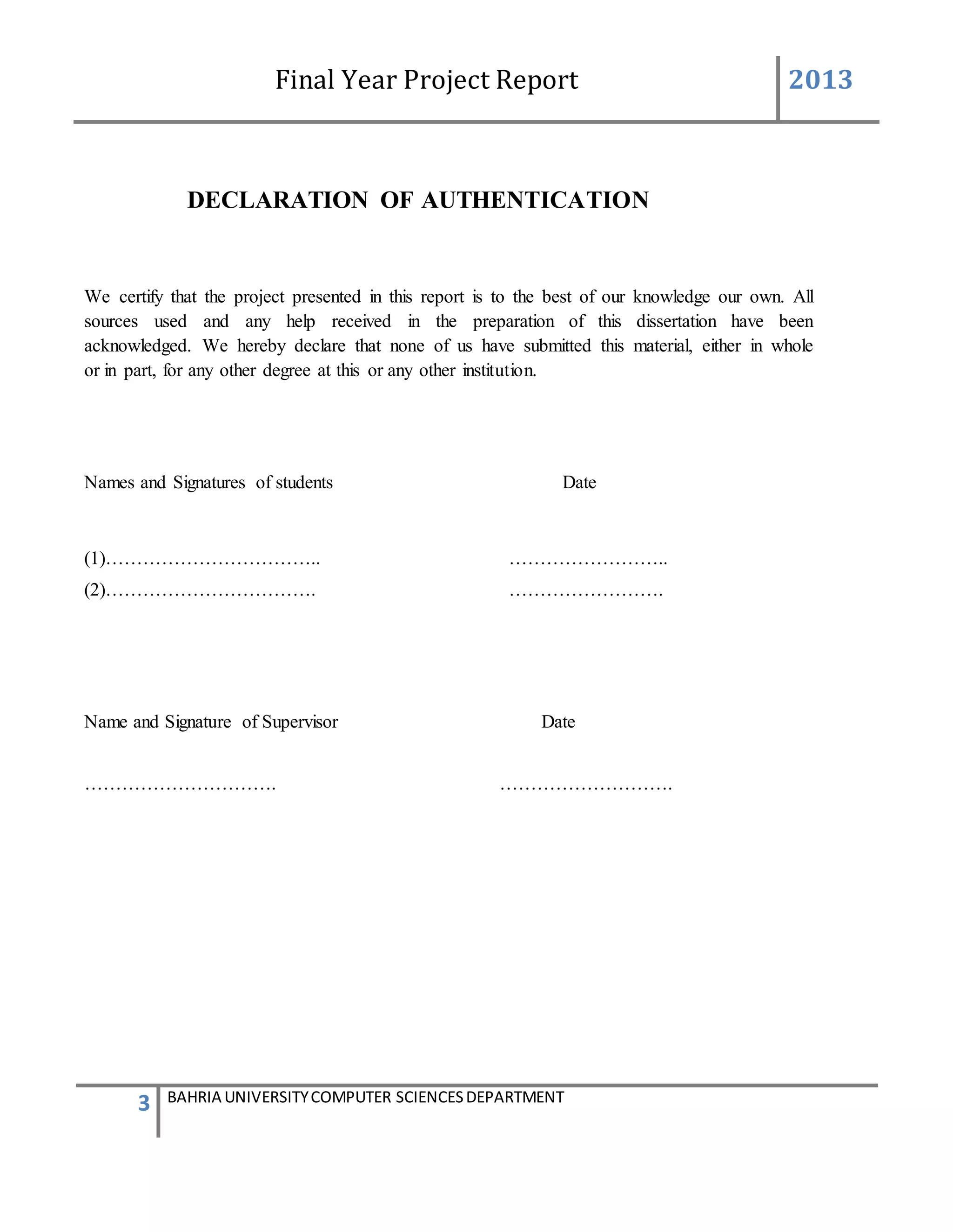 Final Year Project Report 2013
3 BAHRIA UNIVERSITYCOMPUTER SCIENCESDEPARTMENT
DECLARATION OF AUTHENTICATION
We certify that the project presented in this report is to the best of our knowledge our own. All
sources used and any help received in the preparation of this dissertation have been
acknowledged. We hereby declare that none of us have submitted this material, either in whole
or in part, for any other degree at this or any other institution.
Names and Signatures of students Date
(1)…………………………….. ……………………..
(2)……………………………. …………………….
Name and Signature of Supervisor Date
…………………………. ……………………….
 