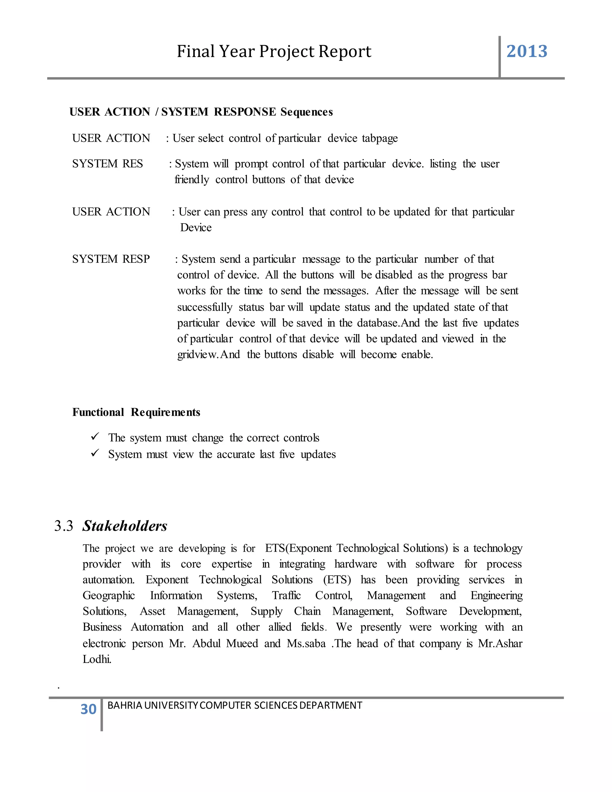 Final Year Project Report 2013
30 BAHRIA UNIVERSITYCOMPUTER SCIENCESDEPARTMENT
USER ACTION / SYSTEM RESPONSE Sequences
USER ACTION : User select control of particular device tabpage
SYSTEM RES : System will prompt control of that particular device. listing the user
friendly control buttons of that device
USER ACTION : User can press any control that control to be updated for that particular
Device
SYSTEM RESP : System send a particular message to the particular number of that
control of device. All the buttons will be disabled as the progress bar
works for the time to send the messages. After the message will be sent
successfully status bar will update status and the updated state of that
particular device will be saved in the database.And the last five updates
of particular control of that device will be updated and viewed in the
gridview.And the buttons disable will become enable.
Functional Requirements
 The system must change the correct controls
 System must view the accurate last five updates
3.3 Stakeholders
The project we are developing is for ETS(Exponent Technological Solutions) is a technology
provider with its core expertise in integrating hardware with software for process
automation. Exponent Technological Solutions (ETS) has been providing services in
Geographic Information Systems, Traffic Control, Management and Engineering
Solutions, Asset Management, Supply Chain Management, Software Development,
Business Automation and all other allied fields. We presently were working with an
electronic person Mr. Abdul Mueed and Ms.saba .The head of that company is Mr.Ashar
Lodhi.
.
 