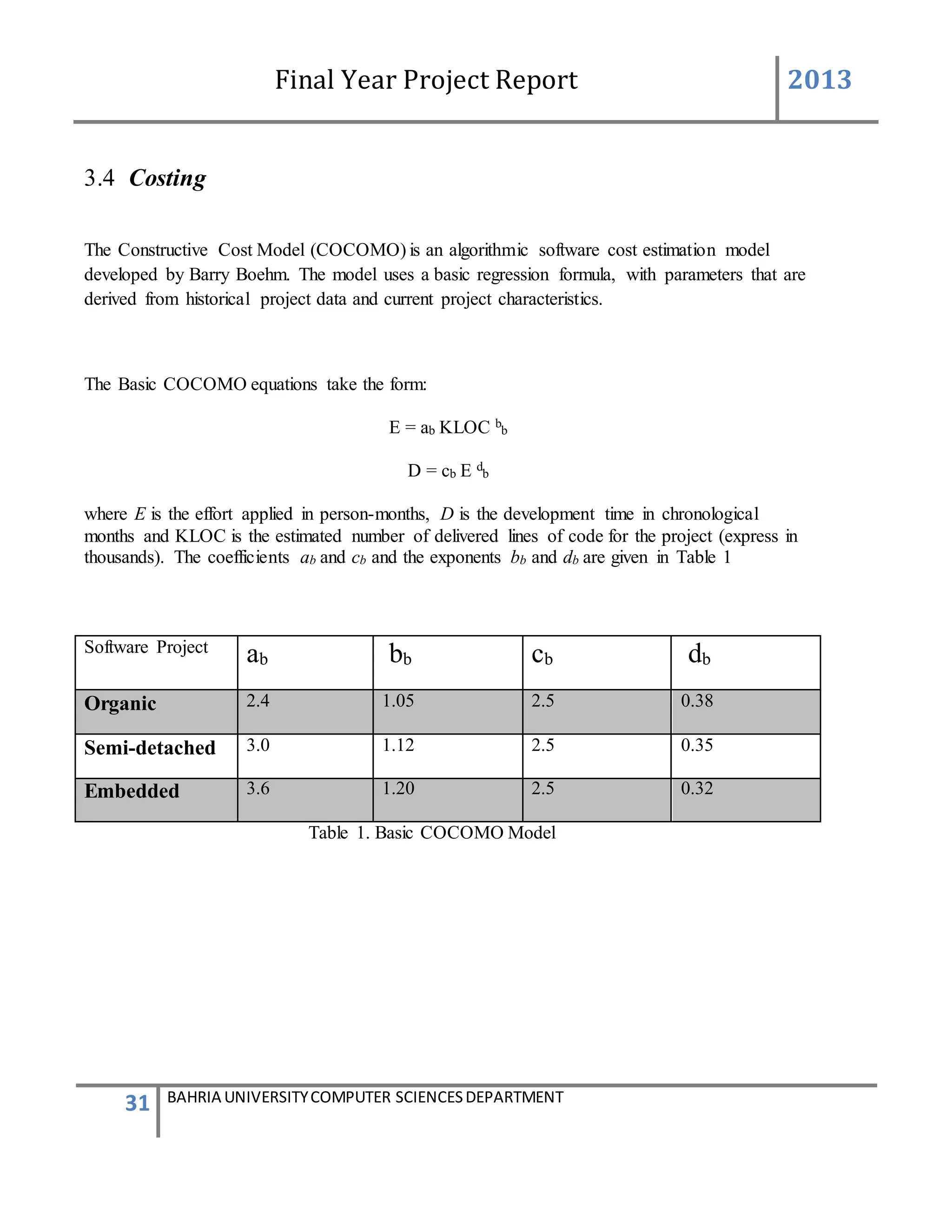 Final Year Project Report 2013
31 BAHRIA UNIVERSITYCOMPUTER SCIENCESDEPARTMENT
3.4 Costing
The Constructive Cost Model (COCOMO) is an algorithmic software cost estimation model
developed by Barry Boehm. The model uses a basic regression formula, with parameters that are
derived from historical project data and current project characteristics.
The Basic COCOMO equations take the form:
E = ab KLOC b
b
D = cb E d
b
where E is the effort applied in person-months, D is the development time in chronological
months and KLOC is the estimated number of delivered lines of code for the project (express in
thousands). The coefficients ab and cb and the exponents bb and db are given in Table 1
Software Project
ab bb cb db
Organic 2.4 1.05 2.5 0.38
Semi-detached 3.0 1.12 2.5 0.35
Embedded 3.6 1.20 2.5 0.32
Table 1. Basic COCOMO Model
 