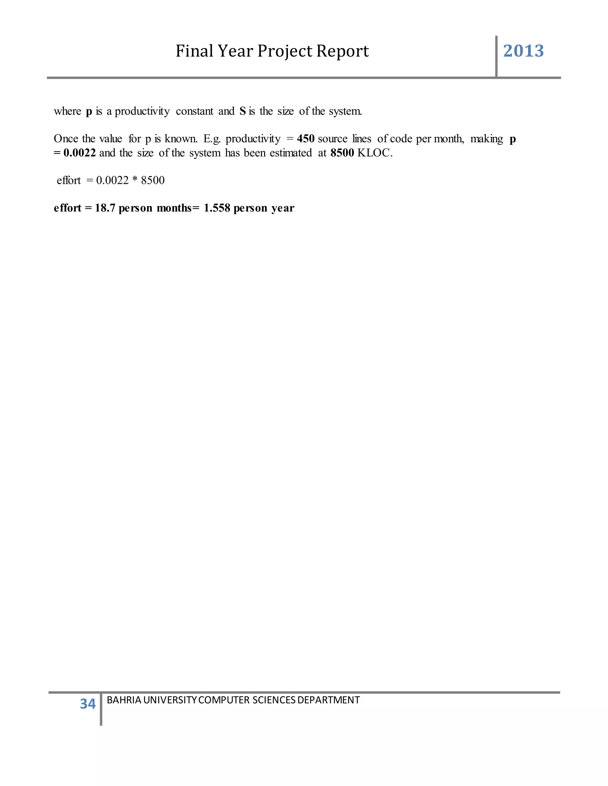 Final Year Project Report 2013
34 BAHRIA UNIVERSITYCOMPUTER SCIENCESDEPARTMENT
where p is a productivity constant and S is the size of the system.
Once the value for p is known. E.g. productivity = 450 source lines of code per month, making p
= 0.0022 and the size of the system has been estimated at 8500 KLOC.
effort = 0.0022 * 8500
effort = 18.7 person months= 1.558 person year
 