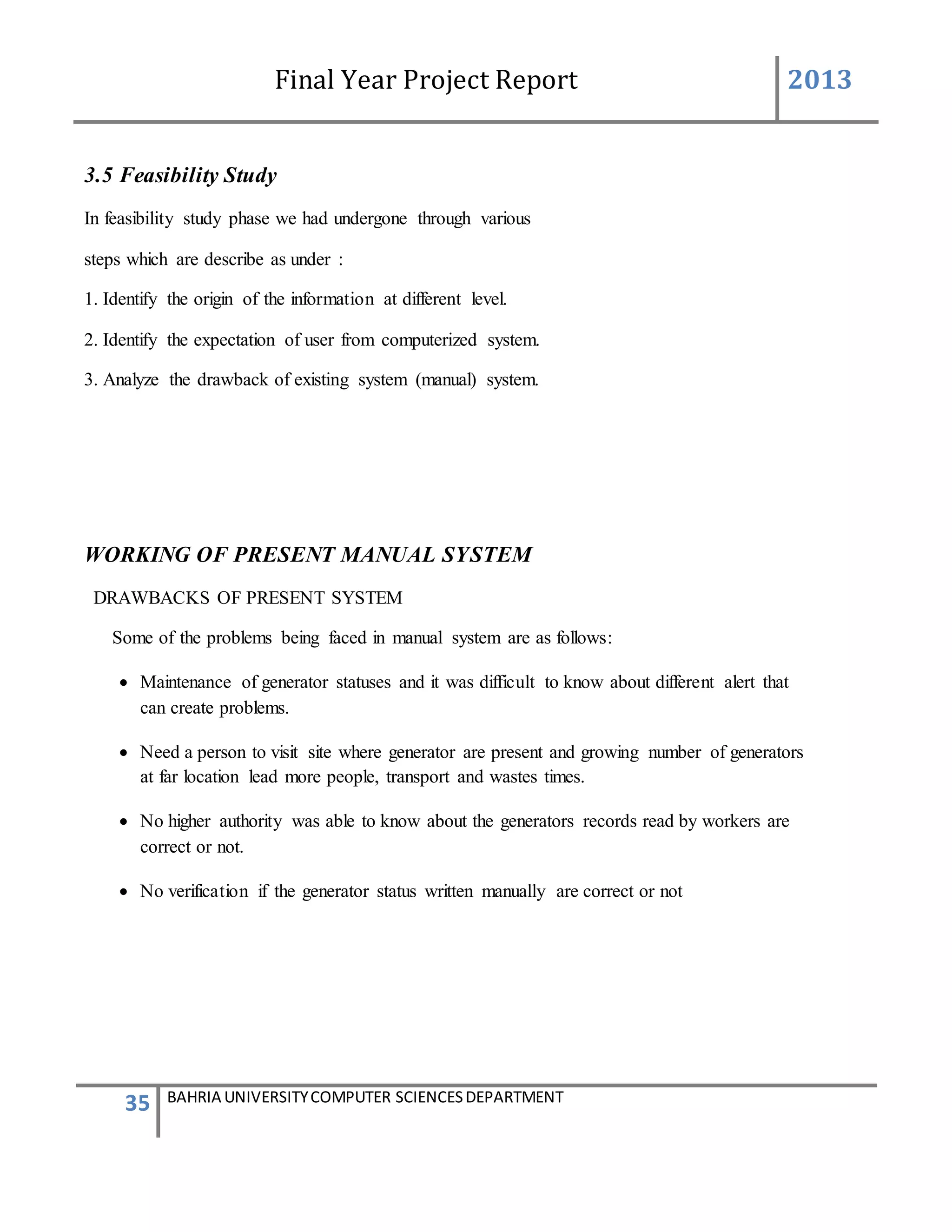 Final Year Project Report 2013
35 BAHRIA UNIVERSITYCOMPUTER SCIENCESDEPARTMENT
3.5 Feasibility Study
In feasibility study phase we had undergone through various
steps which are describe as under :
1. Identify the origin of the information at different level.
2. Identify the expectation of user from computerized system.
3. Analyze the drawback of existing system (manual) system.
WORKING OF PRESENT MANUAL SYSTEM
DRAWBACKS OF PRESENT SYSTEM
Some of the problems being faced in manual system are as follows:
 Maintenance of generator statuses and it was difficult to know about different alert that
can create problems.
 Need a person to visit site where generator are present and growing number of generators
at far location lead more people, transport and wastes times.
 No higher authority was able to know about the generators records read by workers are
correct or not.
 No verification if the generator status written manually are correct or not
 