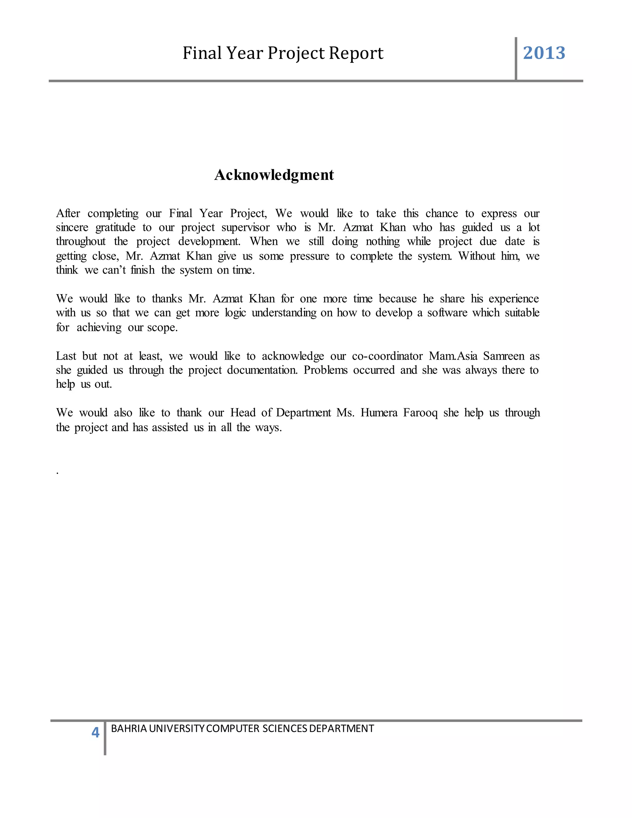 Final Year Project Report 2013
4 BAHRIA UNIVERSITYCOMPUTER SCIENCESDEPARTMENT
Acknowledgment
After completing our Final Year Project, We would like to take this chance to express our
sincere gratitude to our project supervisor who is Mr. Azmat Khan who has guided us a lot
throughout the project development. When we still doing nothing while project due date is
getting close, Mr. Azmat Khan give us some pressure to complete the system. Without him, we
think we can’t finish the system on time.
We would like to thanks Mr. Azmat Khan for one more time because he share his experience
with us so that we can get more logic understanding on how to develop a software which suitable
for achieving our scope.
Last but not at least, we would like to acknowledge our co-coordinator Mam.Asia Samreen as
she guided us through the project documentation. Problems occurred and she was always there to
help us out.
We would also like to thank our Head of Department Ms. Humera Farooq she help us through
the project and has assisted us in all the ways.
.
 