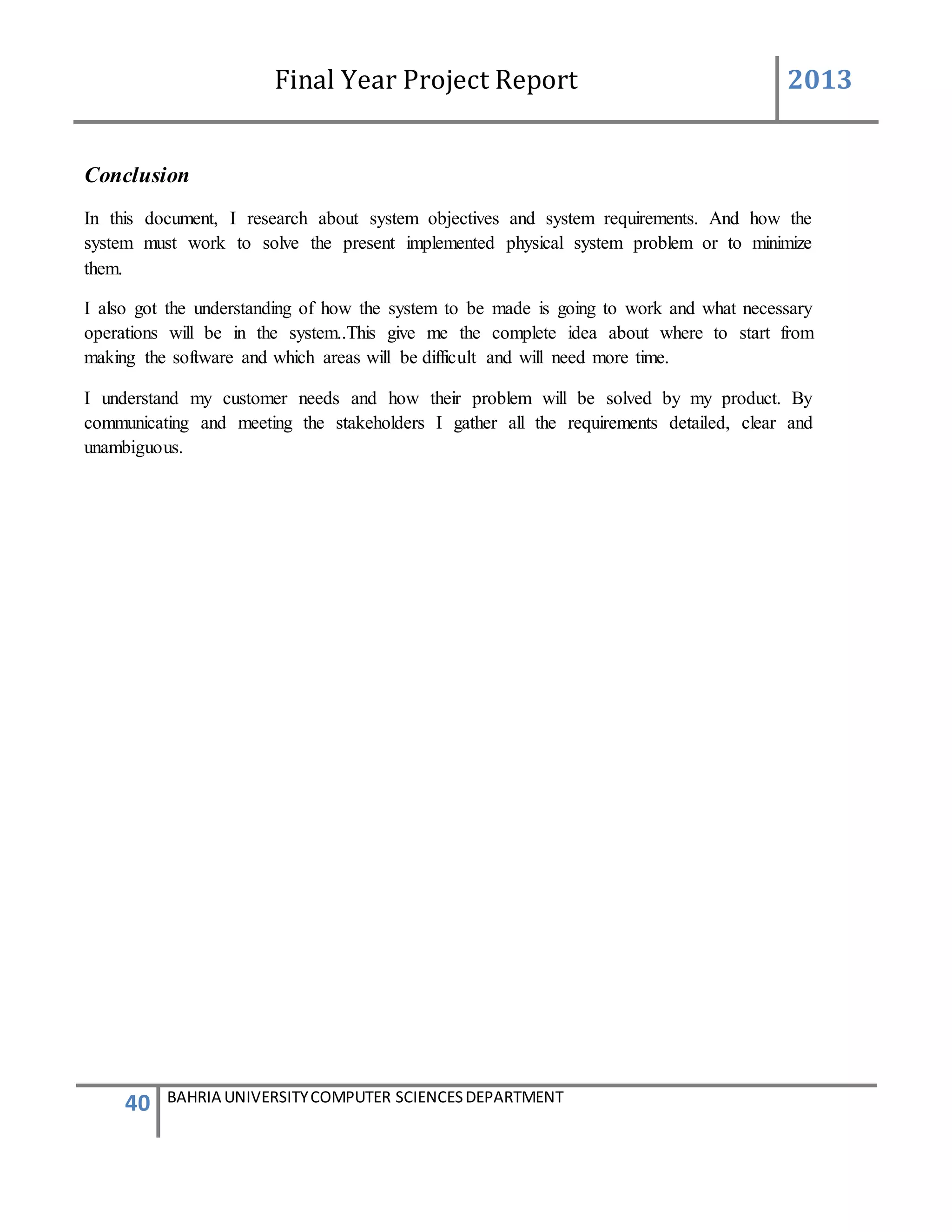 Final Year Project Report 2013
40 BAHRIA UNIVERSITYCOMPUTER SCIENCESDEPARTMENT
Conclusion
In this document, I research about system objectives and system requirements. And how the
system must work to solve the present implemented physical system problem or to minimize
them.
I also got the understanding of how the system to be made is going to work and what necessary
operations will be in the system..This give me the complete idea about where to start from
making the software and which areas will be difficult and will need more time.
I understand my customer needs and how their problem will be solved by my product. By
communicating and meeting the stakeholders I gather all the requirements detailed, clear and
unambiguous.
 