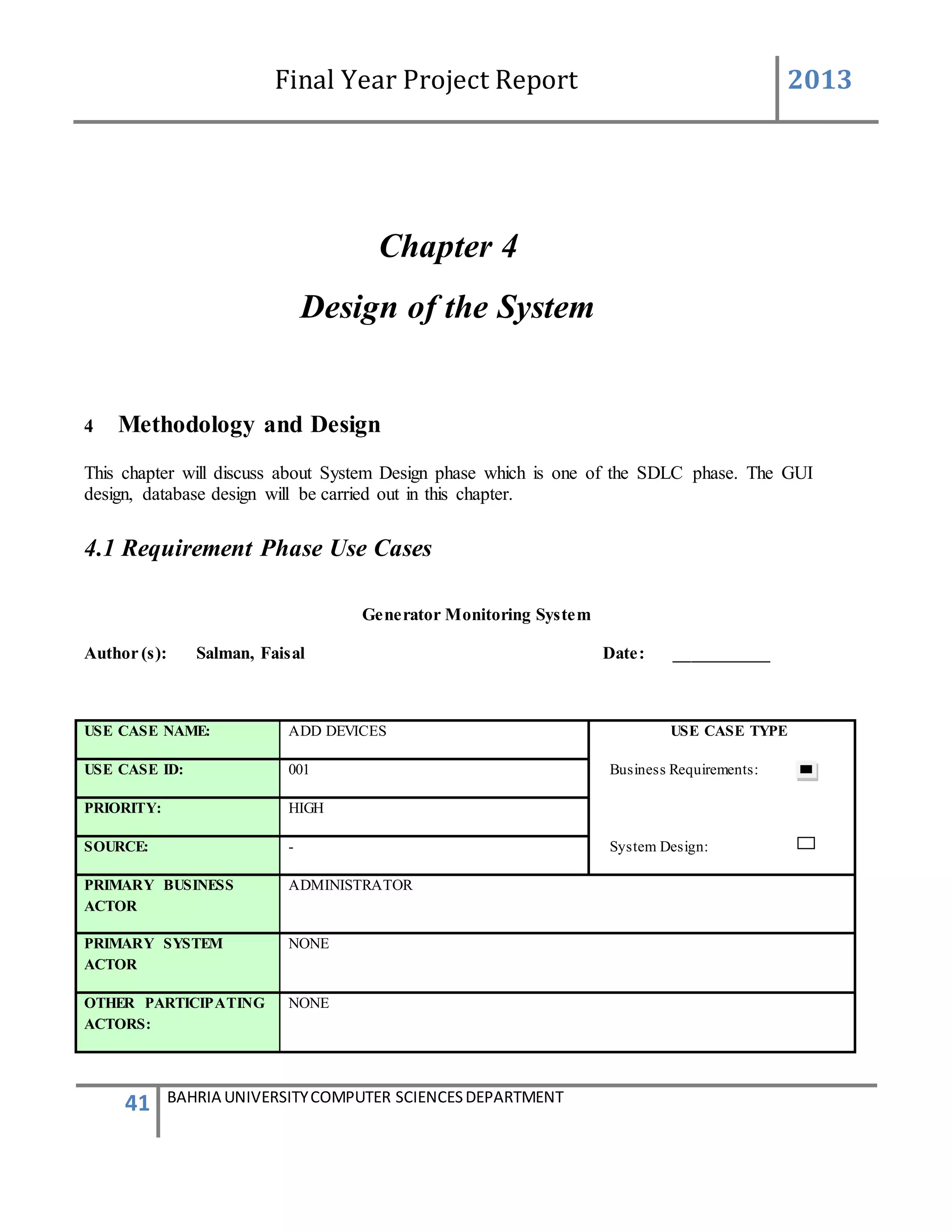 Final Year Project Report 2013
41 BAHRIA UNIVERSITYCOMPUTER SCIENCESDEPARTMENT
Chapter 4
Design of the System
4 Methodology and Design
This chapter will discuss about System Design phase which is one of the SDLC phase. The GUI
design, database design will be carried out in this chapter.
4.1 Requirement Phase Use Cases
Generator Monitoring System
Author (s): Salman, Faisal Date: ___________
USE CASE NAME: ADD DEVICES USE CASE TYPE
USE CASE ID: 001 Business Requirements:
PRIORITY: HIGH
SOURCE: - System Design:
PRIMARY BUSINESS
ACTOR
ADMINISTRATOR
PRIMARY SYSTEM
ACTOR
NONE
OTHER PARTICIPATING
ACTORS:
NONE
 