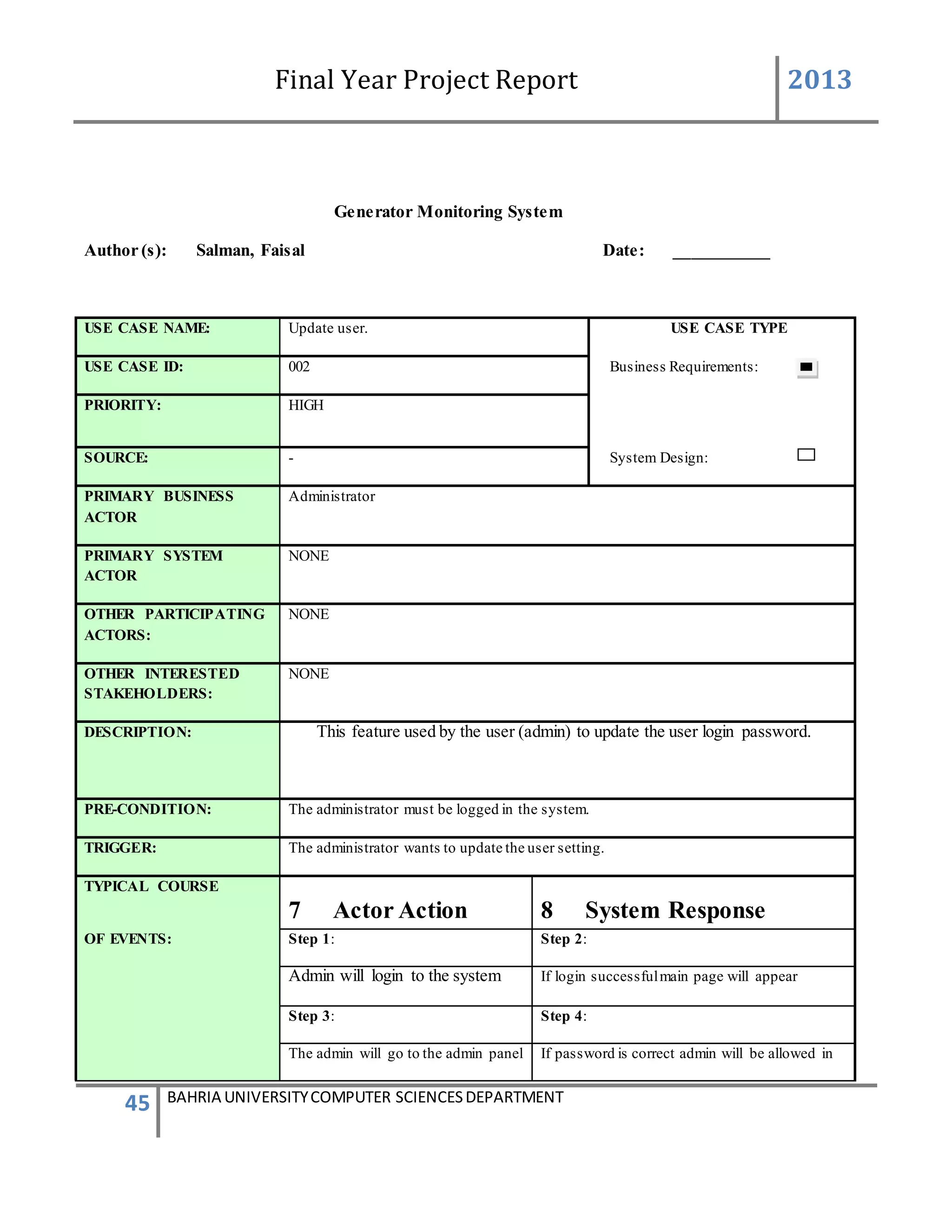 Final Year Project Report 2013
45 BAHRIA UNIVERSITYCOMPUTER SCIENCESDEPARTMENT
Generator Monitoring System
Author (s): Salman, Faisal Date: ___________
USE CASE NAME: Update user. USE CASE TYPE
USE CASE ID: 002 Business Requirements:
PRIORITY: HIGH
SOURCE: - System Design:
PRIMARY BUSINESS
ACTOR
Administrator
PRIMARY SYSTEM
ACTOR
NONE
OTHER PARTICIPATING
ACTORS:
NONE
OTHER INTERESTED
STAKEHOLDERS:
NONE
DESCRIPTION: This feature used by the user (admin) to update the user login password.
PRE-CONDITION: The administrator must be logged in the system.
TRIGGER: The administrator wants to update the user setting.
TYPICAL COURSE
7 Actor Action 8 System Response
OF EVENTS: Step 1: Step 2:
Admin will login to the system If login successfulmain page will appear
Step 3: Step 4:
The admin will go to the admin panel If password is correct admin will be allowed in
 