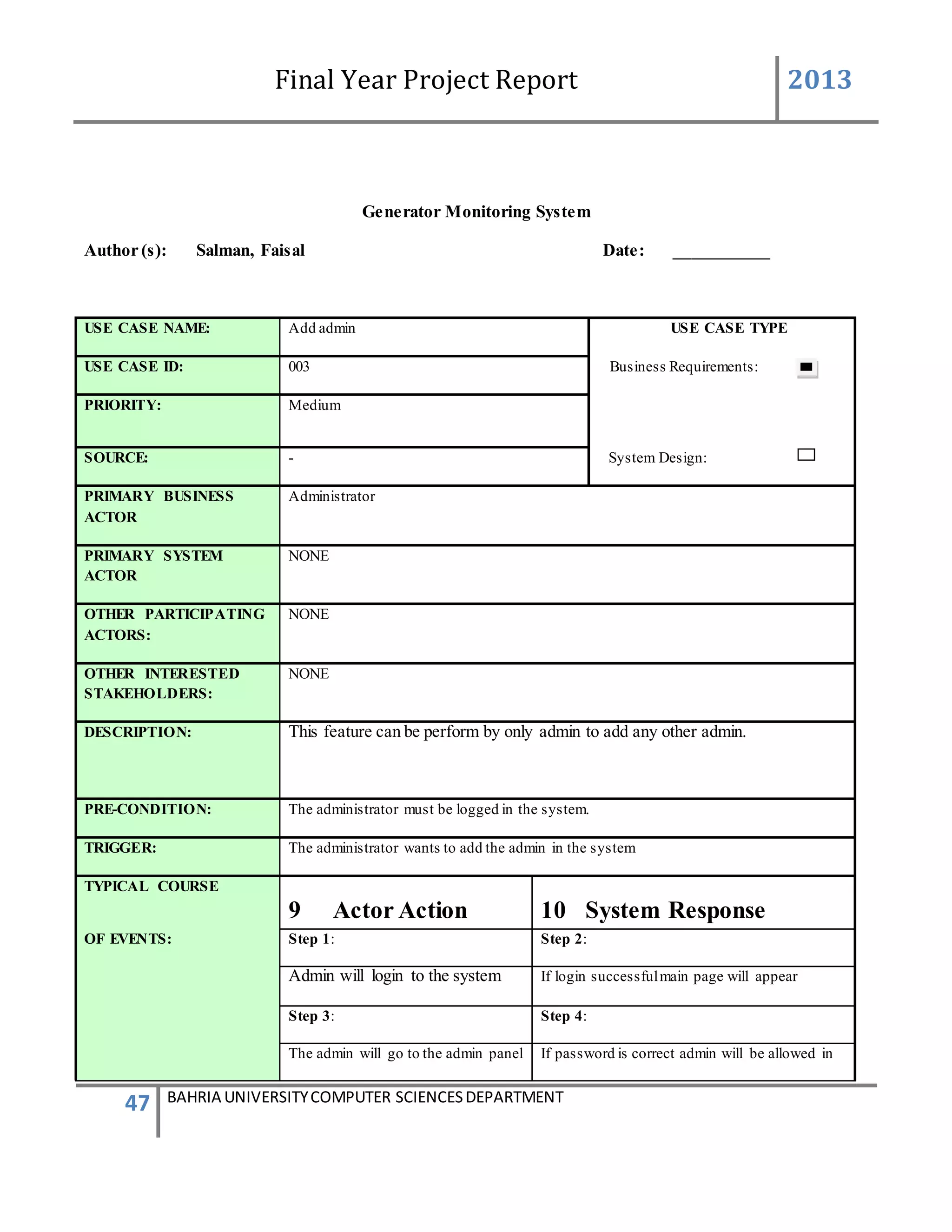 Final Year Project Report 2013
47 BAHRIA UNIVERSITYCOMPUTER SCIENCESDEPARTMENT
Generator Monitoring System
Author (s): Salman, Faisal Date: ___________
USE CASE NAME: Add admin USE CASE TYPE
USE CASE ID: 003 Business Requirements:
PRIORITY: Medium
SOURCE: - System Design:
PRIMARY BUSINESS
ACTOR
Administrator
PRIMARY SYSTEM
ACTOR
NONE
OTHER PARTICIPATING
ACTORS:
NONE
OTHER INTERESTED
STAKEHOLDERS:
NONE
DESCRIPTION: This feature can be perform by only admin to add any other admin.
PRE-CONDITION: The administrator must be logged in the system.
TRIGGER: The administrator wants to add the admin in the system
TYPICAL COURSE
9 Actor Action 10 System Response
OF EVENTS: Step 1: Step 2:
Admin will login to the system If login successfulmain page will appear
Step 3: Step 4:
The admin will go to the admin panel If password is correct admin will be allowed in
 