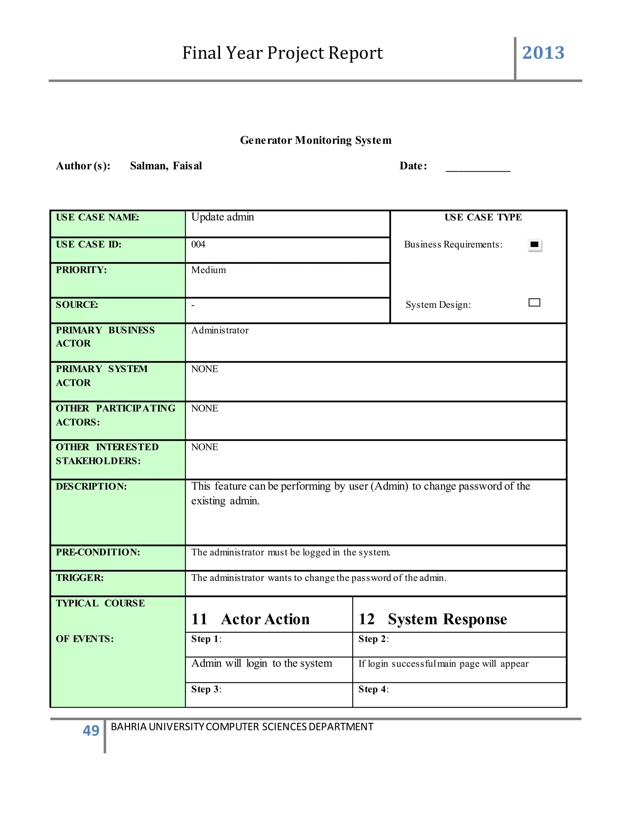 Final Year Project Report 2013
49 BAHRIA UNIVERSITYCOMPUTER SCIENCESDEPARTMENT
Generator Monitoring System
Author (s): Salman, Faisal Date: ___________
USE CASE NAME: Update admin USE CASE TYPE
USE CASE ID: 004 Business Requirements:
PRIORITY: Medium
SOURCE: - System Design:
PRIMARY BUSINESS
ACTOR
Administrator
PRIMARY SYSTEM
ACTOR
NONE
OTHER PARTICIPATING
ACTORS:
NONE
OTHER INTERESTED
STAKEHOLDERS:
NONE
DESCRIPTION: This feature can be performing by user (Admin) to change password of the
existing admin.
PRE-CONDITION: The administrator must be logged in the system.
TRIGGER: The administrator wants to change the password of the admin.
TYPICAL COURSE
11 Actor Action 12 System Response
OF EVENTS: Step 1: Step 2:
Admin will login to the system If login successfulmain page will appear
Step 3: Step 4:
 
