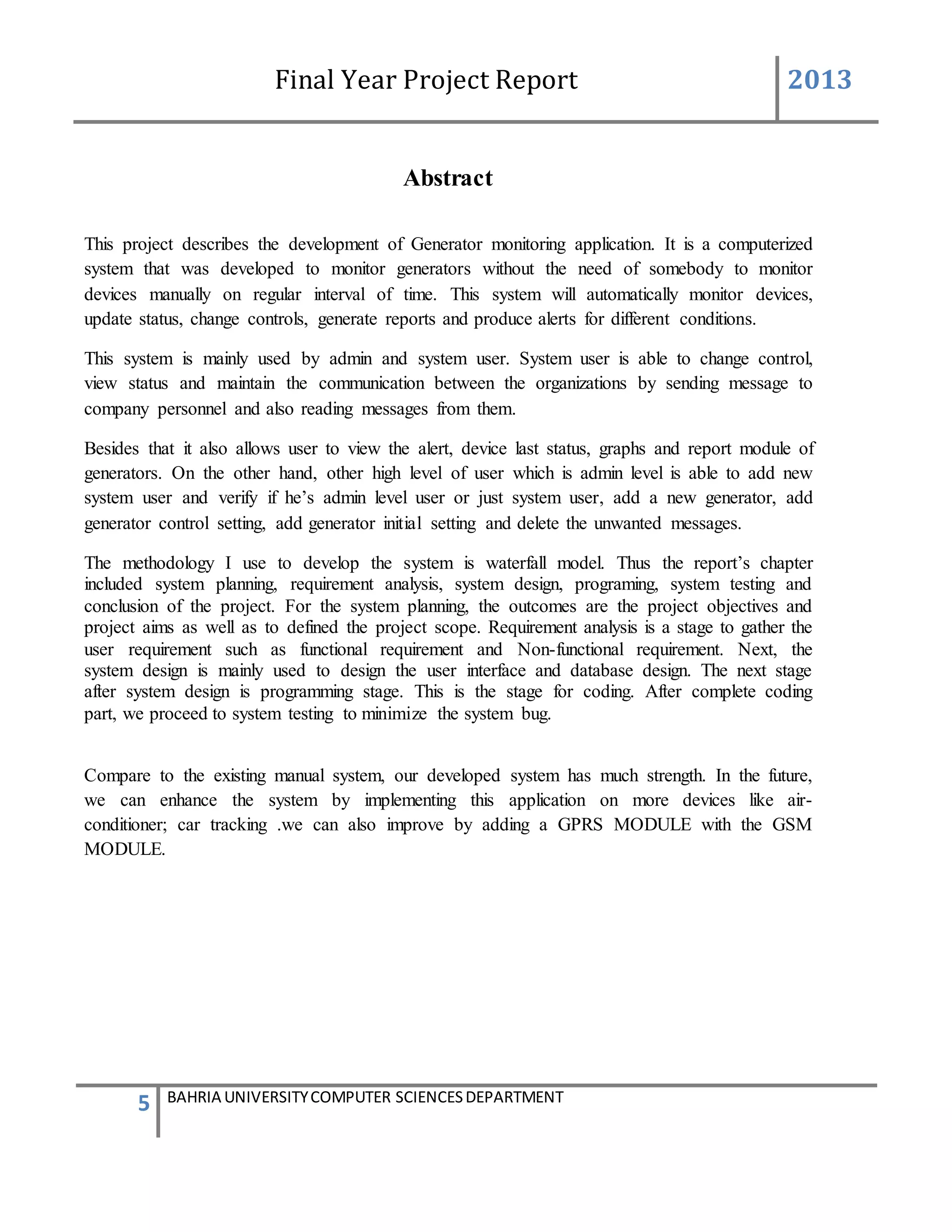 Final Year Project Report 2013
5 BAHRIA UNIVERSITYCOMPUTER SCIENCESDEPARTMENT
Abstract
This project describes the development of Generator monitoring application. It is a computerized
system that was developed to monitor generators without the need of somebody to monitor
devices manually on regular interval of time. This system will automatically monitor devices,
update status, change controls, generate reports and produce alerts for different conditions.
This system is mainly used by admin and system user. System user is able to change control,
view status and maintain the communication between the organizations by sending message to
company personnel and also reading messages from them.
Besides that it also allows user to view the alert, device last status, graphs and report module of
generators. On the other hand, other high level of user which is admin level is able to add new
system user and verify if he’s admin level user or just system user, add a new generator, add
generator control setting, add generator initial setting and delete the unwanted messages.
The methodology I use to develop the system is waterfall model. Thus the report’s chapter
included system planning, requirement analysis, system design, programing, system testing and
conclusion of the project. For the system planning, the outcomes are the project objectives and
project aims as well as to defined the project scope. Requirement analysis is a stage to gather the
user requirement such as functional requirement and Non-functional requirement. Next, the
system design is mainly used to design the user interface and database design. The next stage
after system design is programming stage. This is the stage for coding. After complete coding
part, we proceed to system testing to minimize the system bug.
Compare to the existing manual system, our developed system has much strength. In the future,
we can enhance the system by implementing this application on more devices like air-
conditioner; car tracking .we can also improve by adding a GPRS MODULE with the GSM
MODULE.
 