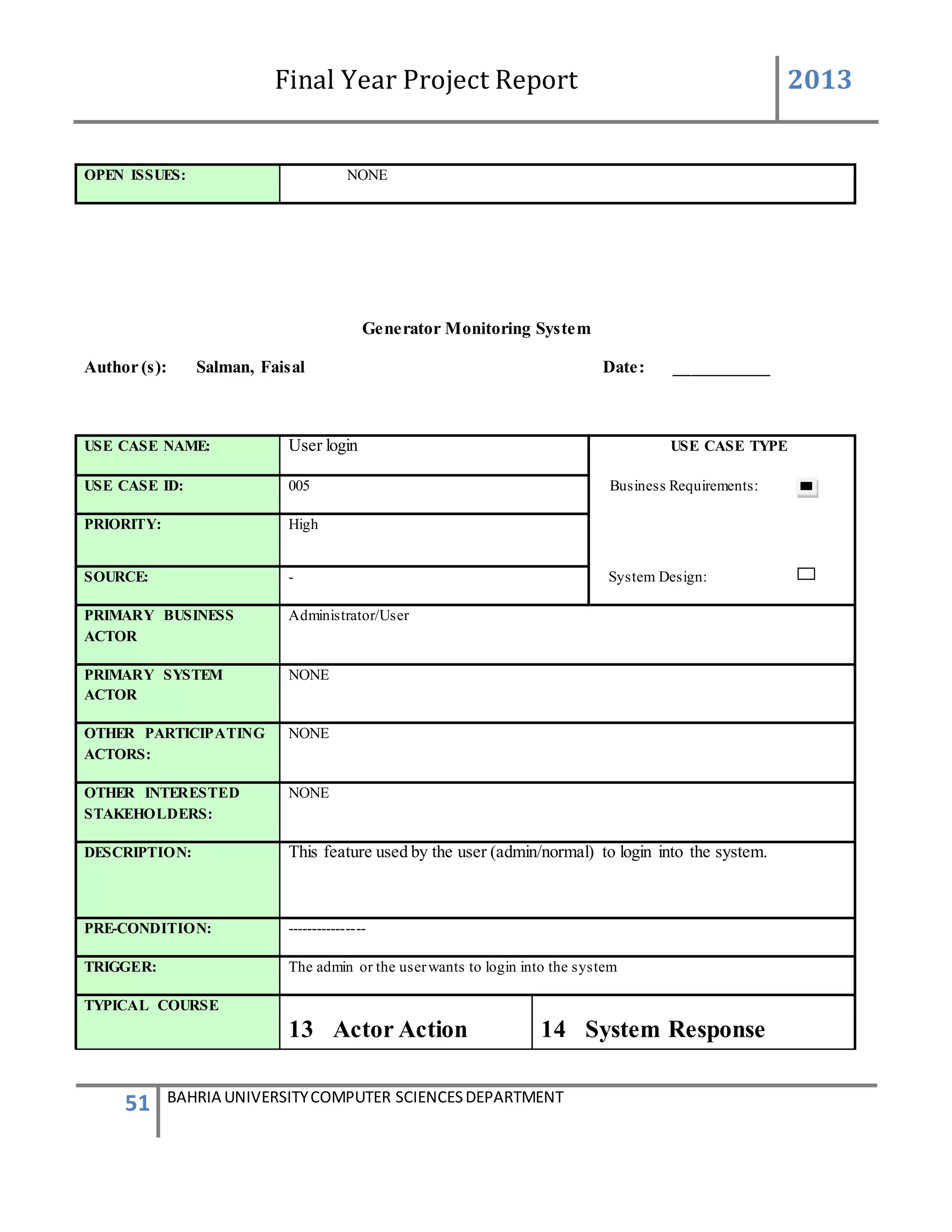 Final Year Project Report 2013
51 BAHRIA UNIVERSITYCOMPUTER SCIENCESDEPARTMENT
OPEN ISSUES: NONE
Generator Monitoring System
Author (s): Salman, Faisal Date: ___________
USE CASE NAME: User login USE CASE TYPE
USE CASE ID: 005 Business Requirements:
PRIORITY: High
SOURCE: - System Design:
PRIMARY BUSINESS
ACTOR
Administrator/User
PRIMARY SYSTEM
ACTOR
NONE
OTHER PARTICIPATING
ACTORS:
NONE
OTHER INTERESTED
STAKEHOLDERS:
NONE
DESCRIPTION: This feature used by the user (admin/normal) to login into the system.
PRE-CONDITION: ----------------
TRIGGER: The admin or the userwants to login into the system
TYPICAL COURSE
13 Actor Action 14 System Response
 