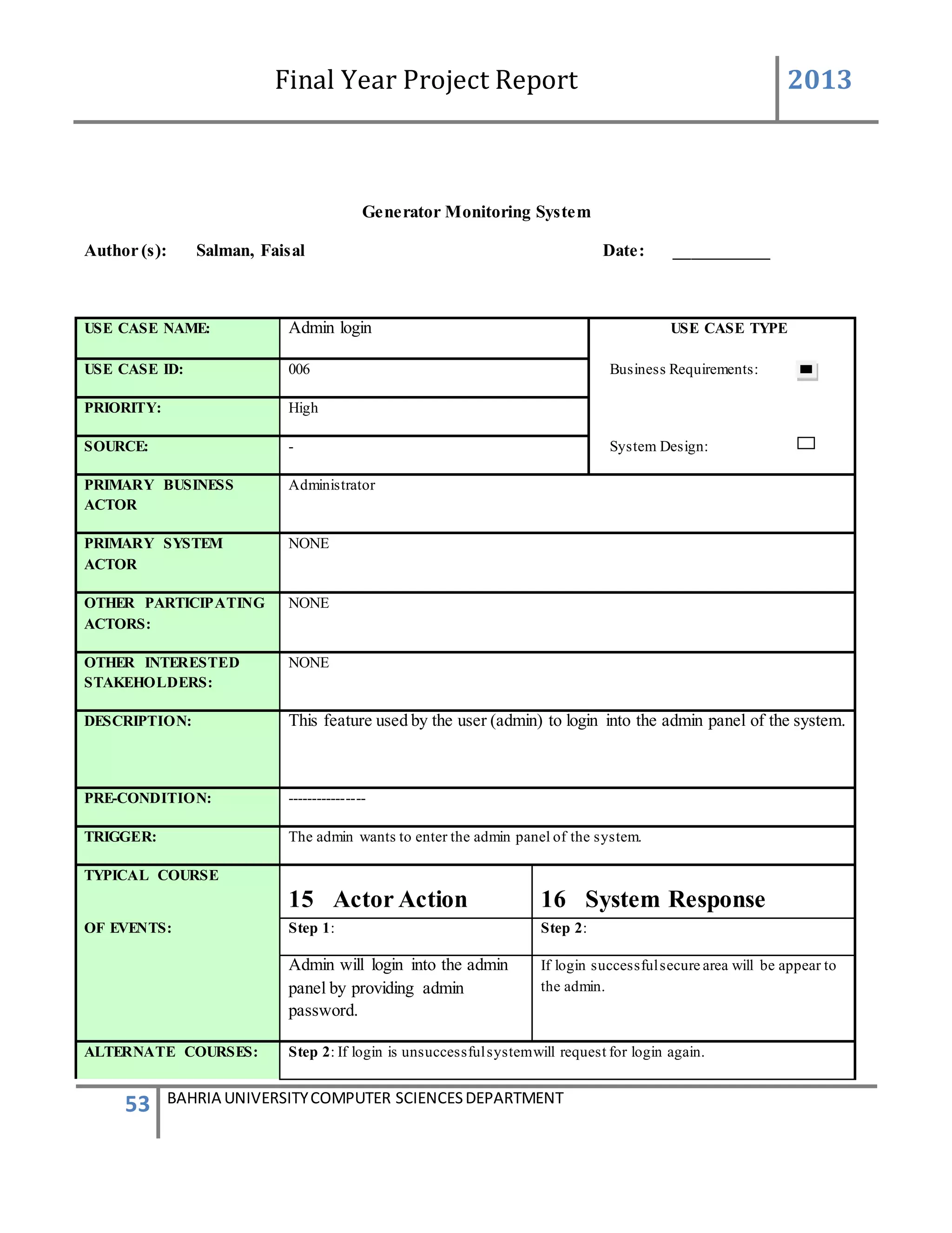Final Year Project Report 2013
53 BAHRIA UNIVERSITYCOMPUTER SCIENCESDEPARTMENT
Generator Monitoring System
Author (s): Salman, Faisal Date: ___________
USE CASE NAME: Admin login USE CASE TYPE
USE CASE ID: 006 Business Requirements:
PRIORITY: High
SOURCE: - System Design:
PRIMARY BUSINESS
ACTOR
Administrator
PRIMARY SYSTEM
ACTOR
NONE
OTHER PARTICIPATING
ACTORS:
NONE
OTHER INTERESTED
STAKEHOLDERS:
NONE
DESCRIPTION: This feature used by the user (admin) to login into the admin panel of the system.
PRE-CONDITION: ----------------
TRIGGER: The admin wants to enter the admin panel of the system.
TYPICAL COURSE
15 Actor Action 16 System Response
OF EVENTS: Step 1: Step 2:
Admin will login into the admin
panel by providing admin
password.
If login successfulsecure area will be appear to
the admin.
ALTERNATE COURSES: Step 2: If login is unsuccessfulsystemwill request for login again.
 