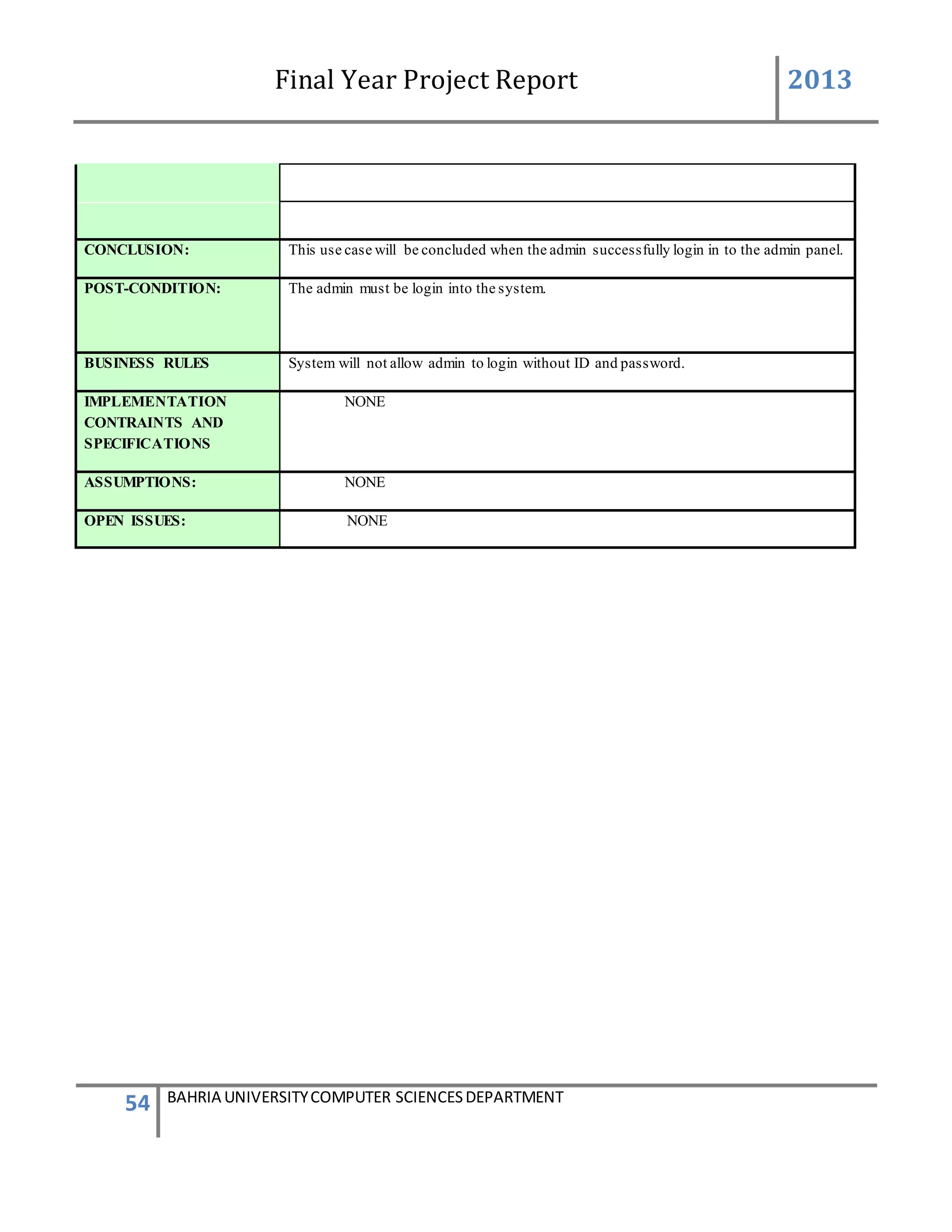 Final Year Project Report 2013
54 BAHRIA UNIVERSITYCOMPUTER SCIENCESDEPARTMENT
CONCLUSION: This use case will be concluded when the admin successfully login in to the admin panel.
POST-CONDITION: The admin must be login into the system.
BUSINESS RULES System will not allow admin to login without ID and password.
IMPLEMENTATION
CONTRAINTS AND
SPECIFICATIONS
NONE
ASSUMPTIONS: NONE
OPEN ISSUES: NONE
 
