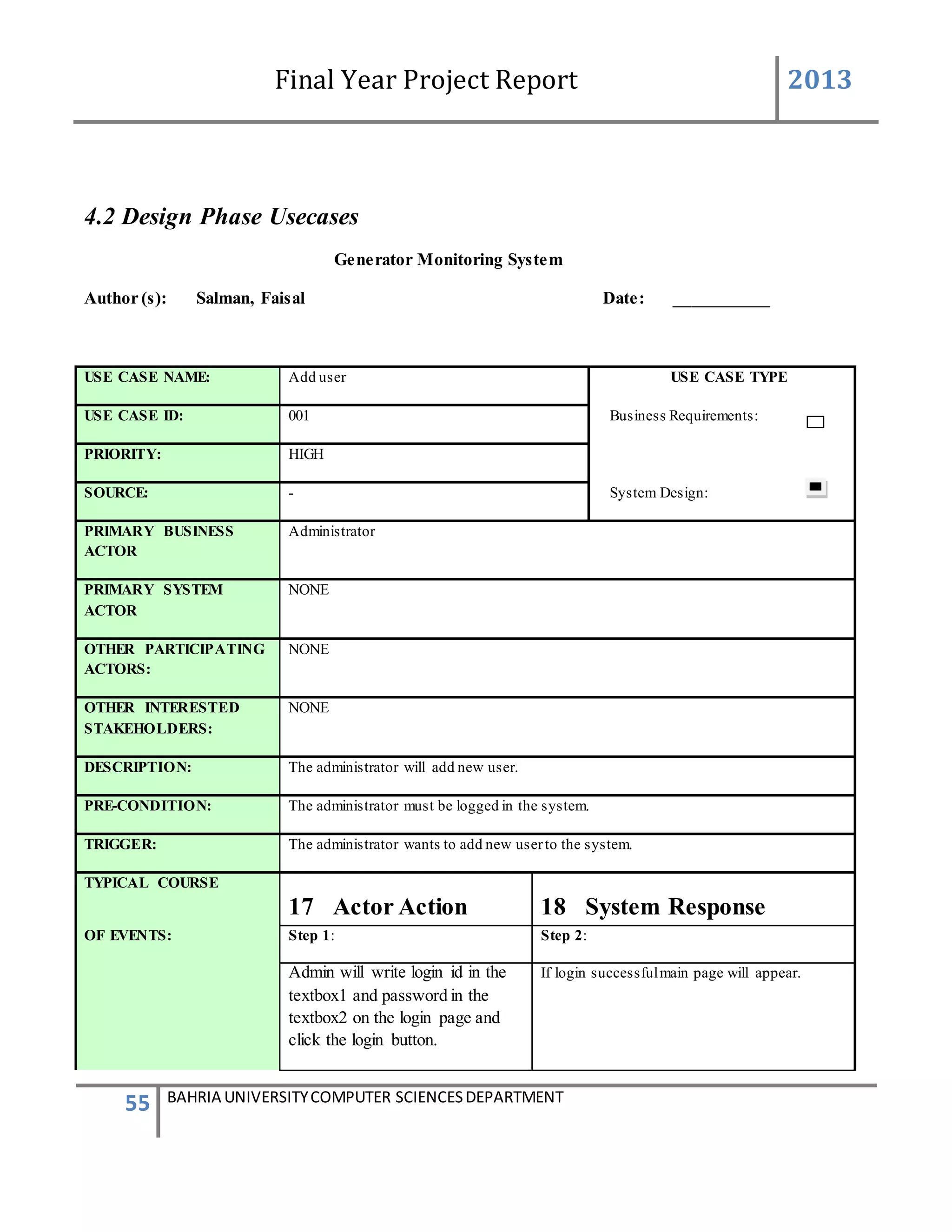 Final Year Project Report 2013
55 BAHRIA UNIVERSITYCOMPUTER SCIENCESDEPARTMENT
4.2 Design Phase Usecases
Generator Monitoring System
Author (s): Salman, Faisal Date: ___________
USE CASE NAME: Add user USE CASE TYPE
USE CASE ID: 001 Business Requirements:
PRIORITY: HIGH
SOURCE: - System Design:
PRIMARY BUSINESS
ACTOR
Administrator
PRIMARY SYSTEM
ACTOR
NONE
OTHER PARTICIPATING
ACTORS:
NONE
OTHER INTERESTED
STAKEHOLDERS:
NONE
DESCRIPTION: The administrator will add new user.
PRE-CONDITION: The administrator must be logged in the system.
TRIGGER: The administrator wants to add new userto the system.
TYPICAL COURSE
17 Actor Action 18 System Response
OF EVENTS: Step 1: Step 2:
Admin will write login id in the
textbox1 and password in the
textbox2 on the login page and
click the login button.
If login successfulmain page will appear.
 