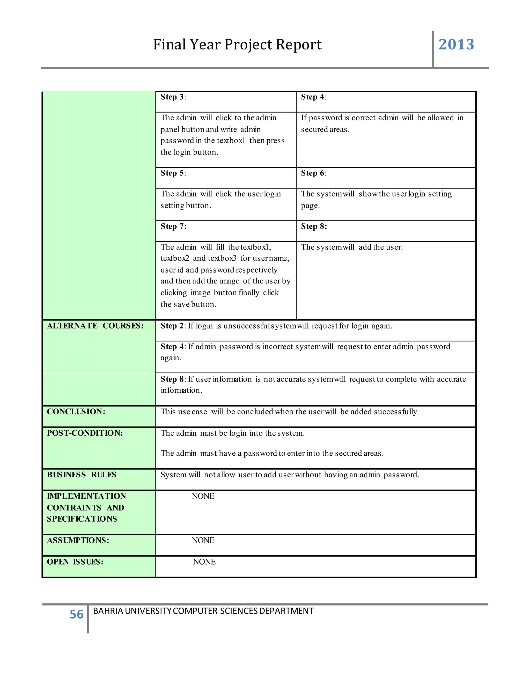 Final Year Project Report 2013
56 BAHRIA UNIVERSITYCOMPUTER SCIENCESDEPARTMENT
Step 3: Step 4:
The admin will click to the admin
panel button and write admin
password in the textbox1 then press
the login button.
If password is correct admin will be allowed in
secured areas.
Step 5: Step 6:
The admin will click the userlogin
setting button.
The systemwill showthe userlogin setting
page.
Step 7: Step 8:
The admin will fill the textbox1,
textbox2 and textbox3 for username,
user id and password respectively
and then add the image of the user by
clicking image button finally click
the save button.
The systemwill add the user.
ALTERNATE COURSES: Step 2: If login is unsuccessfulsystemwill request for login again.
Step 4: If admin password is incorrect systemwill request to enter admin password
again.
Step 8: If user information is not accurate systemwill request to complete with accurate
information.
CONCLUSION: This use case will be concluded when the userwill be added successfully
POST-CONDITION: The admin must be login into the system.
The admin must have a password to enter into the secured areas.
BUSINESS RULES System will not allow user to add userwithout having an admin password.
IMPLEMENTATION
CONTRAINTS AND
SPECIFICATIONS
NONE
ASSUMPTIONS: NONE
OPEN ISSUES: NONE
 