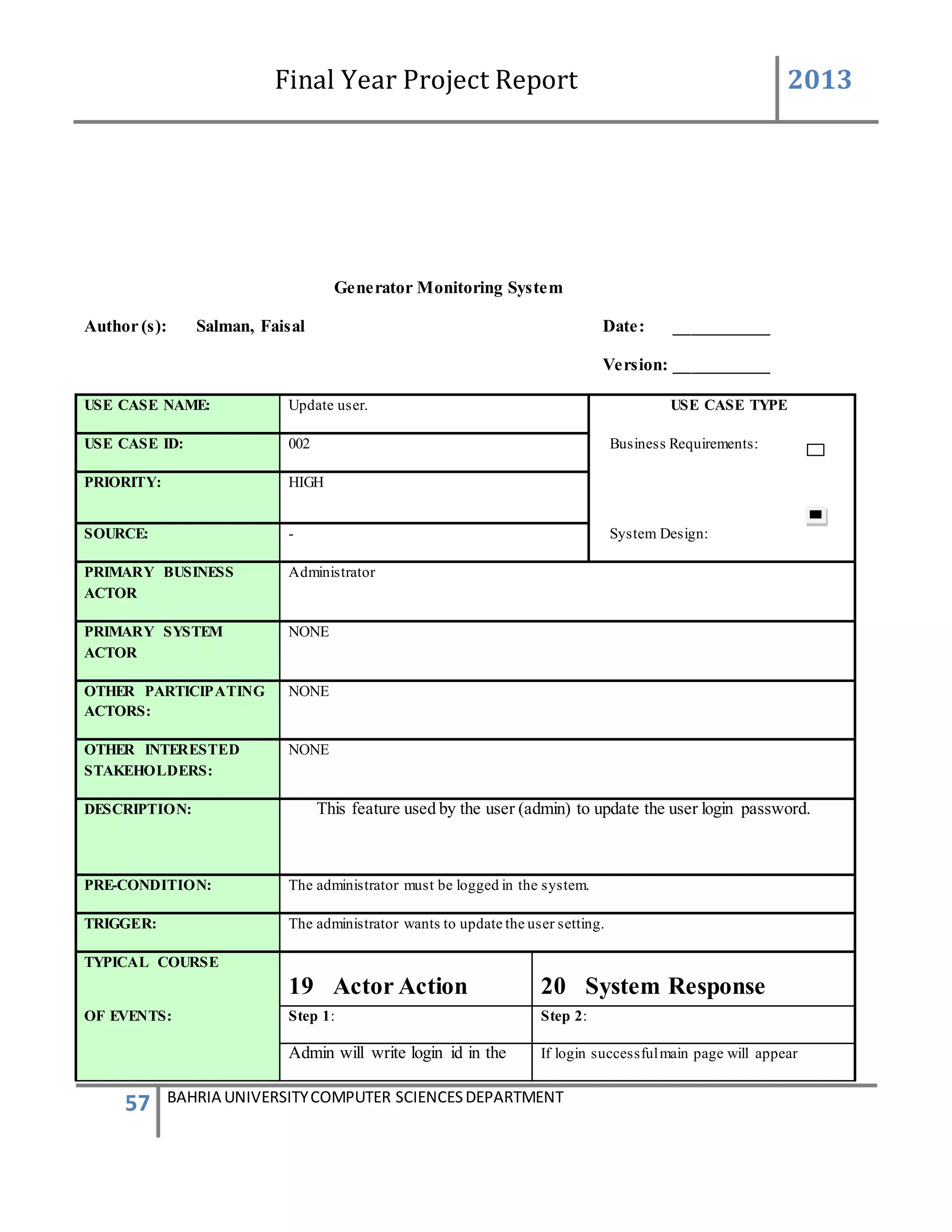 Final Year Project Report 2013
57 BAHRIA UNIVERSITYCOMPUTER SCIENCESDEPARTMENT
Generator Monitoring System
Author (s): Salman, Faisal Date: ___________
Version: ___________
USE CASE NAME: Update user. USE CASE TYPE
USE CASE ID: 002 Business Requirements:
PRIORITY: HIGH
SOURCE: - System Design:
PRIMARY BUSINESS
ACTOR
Administrator
PRIMARY SYSTEM
ACTOR
NONE
OTHER PARTICIPATING
ACTORS:
NONE
OTHER INTERESTED
STAKEHOLDERS:
NONE
DESCRIPTION: This feature used by the user (admin) to update the user login password.
PRE-CONDITION: The administrator must be logged in the system.
TRIGGER: The administrator wants to update the user setting.
TYPICAL COURSE
19 Actor Action 20 System Response
OF EVENTS: Step 1: Step 2:
Admin will write login id in the If login successfulmain page will appear
 