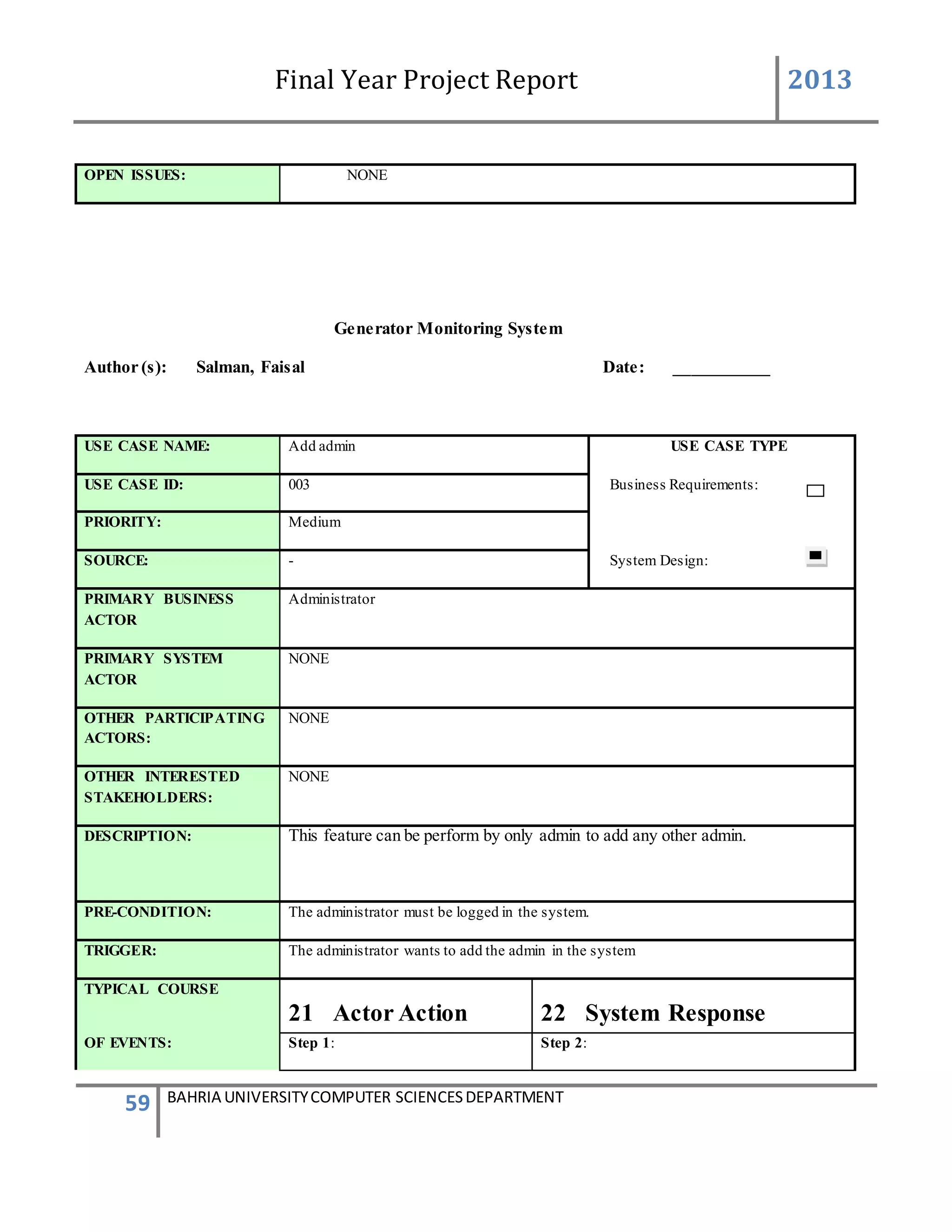 Final Year Project Report 2013
59 BAHRIA UNIVERSITYCOMPUTER SCIENCESDEPARTMENT
OPEN ISSUES: NONE
Generator Monitoring System
Author (s): Salman, Faisal Date: ___________
USE CASE NAME: Add admin USE CASE TYPE
USE CASE ID: 003 Business Requirements:
PRIORITY: Medium
SOURCE: - System Design:
PRIMARY BUSINESS
ACTOR
Administrator
PRIMARY SYSTEM
ACTOR
NONE
OTHER PARTICIPATING
ACTORS:
NONE
OTHER INTERESTED
STAKEHOLDERS:
NONE
DESCRIPTION: This feature can be perform by only admin to add any other admin.
PRE-CONDITION: The administrator must be logged in the system.
TRIGGER: The administrator wants to add the admin in the system
TYPICAL COURSE
21 Actor Action 22 System Response
OF EVENTS: Step 1: Step 2:
 