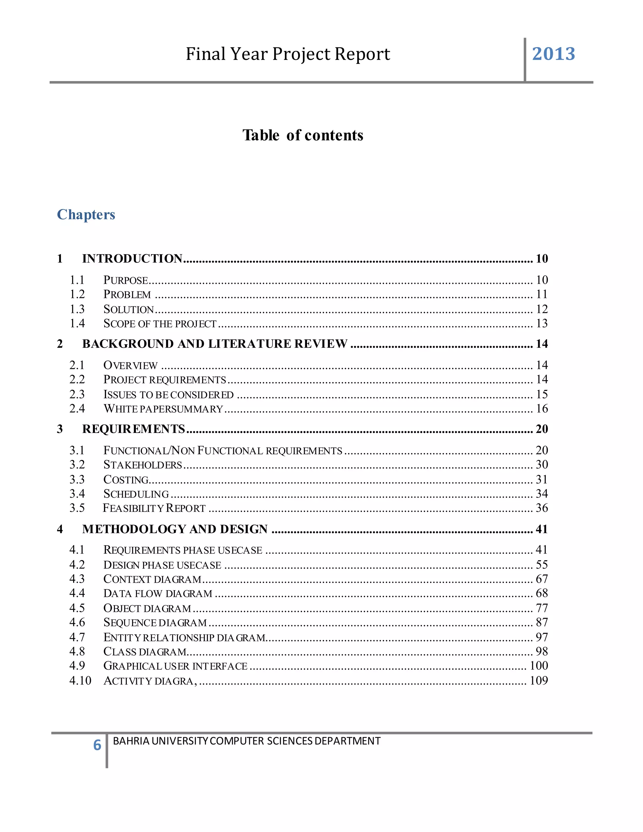 Final Year Project Report 2013
6 BAHRIA UNIVERSITYCOMPUTER SCIENCESDEPARTMENT
Table of contents
Chapters
1 INTRODUCTION............................................................................................................... 10
1.1 PURPOSE.......................................................................................................................... 10
1.2 PROBLEM ........................................................................................................................ 11
1.3 SOLUTION........................................................................................................................ 12
1.4 SCOPE OF THE PROJECT.................................................................................................... 13
2 BACKGROUND AND LITERATURE REVIEW .......................................................... 14
2.1 OVERVIEW ...................................................................................................................... 14
2.2 PROJECT REQUIREMENTS................................................................................................. 14
2.3 ISSUES TO BE CONSIDERED .............................................................................................. 15
2.4 WHITE PAPERSUMMARY.................................................................................................. 16
3 REQUIREMENTS.............................................................................................................. 20
3.1 FUNCTIONAL/NON FUNCTIONAL REQUIREMENTS............................................................ 20
3.2 STAKEHOLDERS............................................................................................................... 30
3.3 COSTING.......................................................................................................................... 31
3.4 SCHEDULING................................................................................................................... 34
3.5 FEASIBILITYREPORT ....................................................................................................... 36
4 METHODOLOGY AND DESIGN ................................................................................... 41
4.1 REQUIREMENTS PHASE USECASE ..................................................................................... 41
4.2 DESIGN PHASE USECASE .................................................................................................. 55
4.3 CONTEXT DIAGRAM......................................................................................................... 67
4.4 DATA FLOW DIAGRAM ..................................................................................................... 68
4.5 OBJECT DIAGRAM............................................................................................................ 77
4.6 SEQUENCE DIAGRAM....................................................................................................... 87
4.7 ENTITYRELATIONSHIP DIAGRAM..................................................................................... 97
4.8 CLASS DIAGRAM.............................................................................................................. 98
4.9 GRAPHICAL USER INTERFACE ........................................................................................ 100
4.10 ACTIVITY DIAGRA,........................................................................................................ 109
 