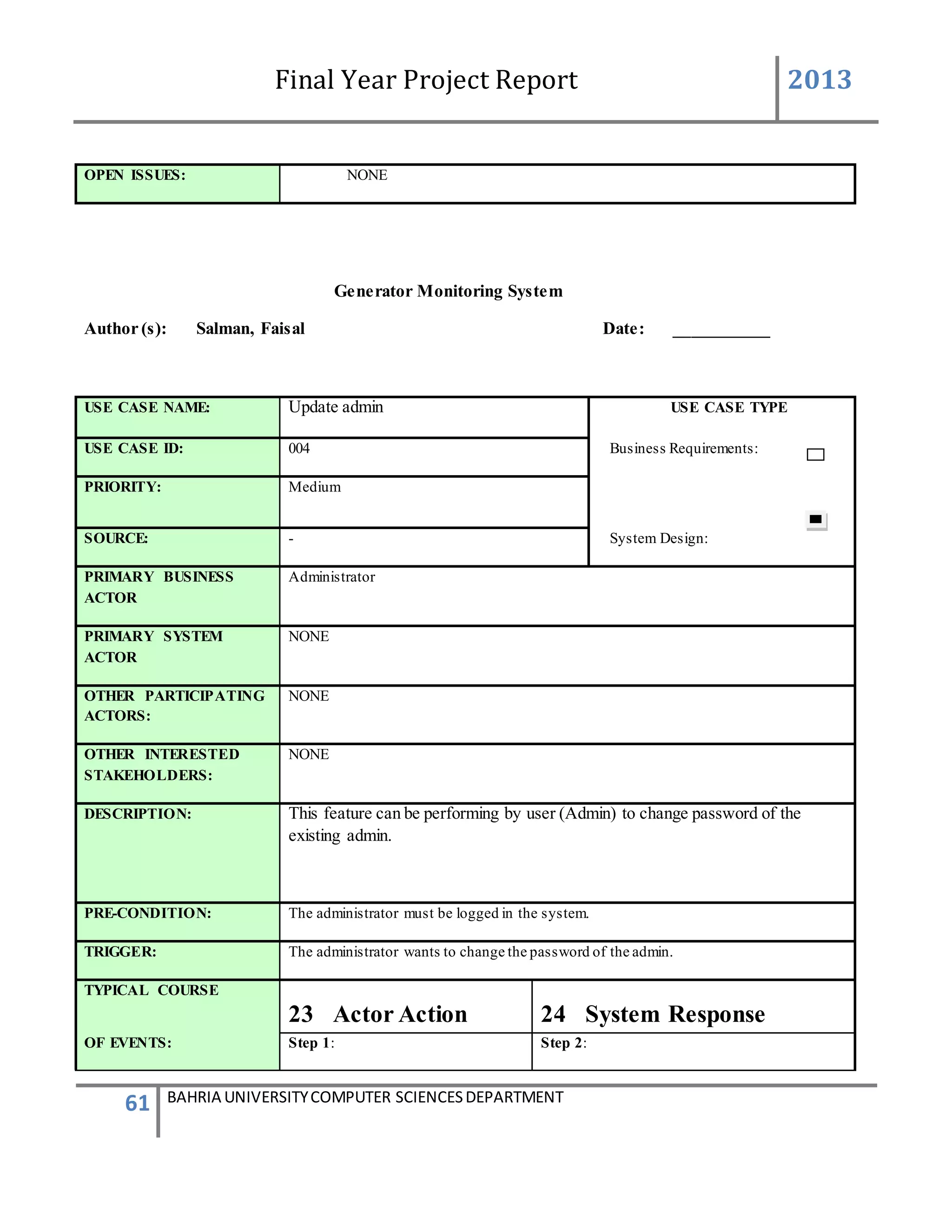 Final Year Project Report 2013
61 BAHRIA UNIVERSITYCOMPUTER SCIENCESDEPARTMENT
OPEN ISSUES: NONE
Generator Monitoring System
Author (s): Salman, Faisal Date: ___________
USE CASE NAME: Update admin USE CASE TYPE
USE CASE ID: 004 Business Requirements:
PRIORITY: Medium
SOURCE: - System Design:
PRIMARY BUSINESS
ACTOR
Administrator
PRIMARY SYSTEM
ACTOR
NONE
OTHER PARTICIPATING
ACTORS:
NONE
OTHER INTERESTED
STAKEHOLDERS:
NONE
DESCRIPTION: This feature can be performing by user (Admin) to change password of the
existing admin.
PRE-CONDITION: The administrator must be logged in the system.
TRIGGER: The administrator wants to change the password of the admin.
TYPICAL COURSE
23 Actor Action 24 System Response
OF EVENTS: Step 1: Step 2:
 