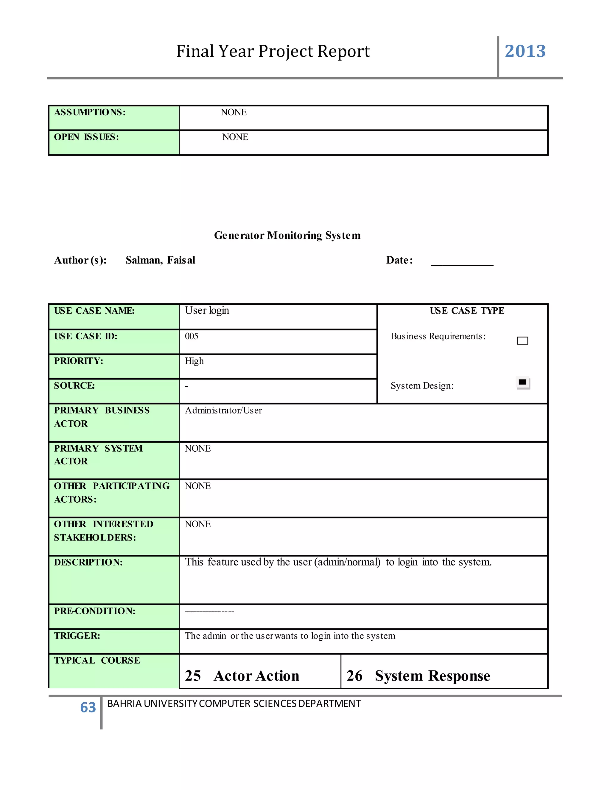 Final Year Project Report 2013
63 BAHRIA UNIVERSITYCOMPUTER SCIENCESDEPARTMENT
ASSUMPTIONS: NONE
OPEN ISSUES: NONE
Generator Monitoring System
Author (s): Salman, Faisal Date: ___________
USE CASE NAME: User login USE CASE TYPE
USE CASE ID: 005 Business Requirements:
PRIORITY: High
SOURCE: - System Design:
PRIMARY BUSINESS
ACTOR
Administrator/User
PRIMARY SYSTEM
ACTOR
NONE
OTHER PARTICIPATING
ACTORS:
NONE
OTHER INTERESTED
STAKEHOLDERS:
NONE
DESCRIPTION: This feature used by the user (admin/normal) to login into the system.
PRE-CONDITION: ----------------
TRIGGER: The admin or the userwants to login into the system
TYPICAL COURSE
25 Actor Action 26 System Response
 