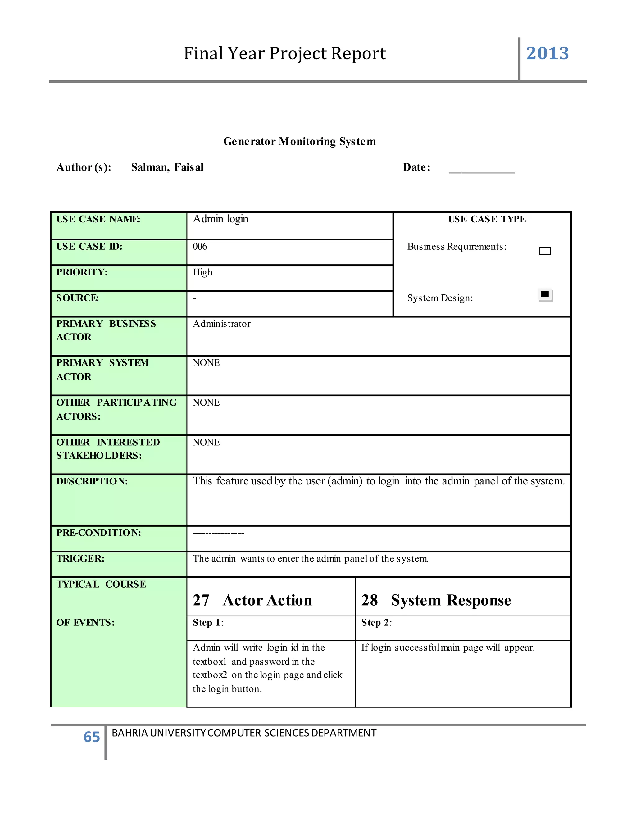Final Year Project Report 2013
65 BAHRIA UNIVERSITYCOMPUTER SCIENCESDEPARTMENT
Generator Monitoring System
Author (s): Salman, Faisal Date: ___________
USE CASE NAME: Admin login USE CASE TYPE
USE CASE ID: 006 Business Requirements:
PRIORITY: High
SOURCE: - System Design:
PRIMARY BUSINESS
ACTOR
Administrator
PRIMARY SYSTEM
ACTOR
NONE
OTHER PARTICIPATING
ACTORS:
NONE
OTHER INTERESTED
STAKEHOLDERS:
NONE
DESCRIPTION: This feature used by the user (admin) to login into the admin panel of the system.
PRE-CONDITION: ----------------
TRIGGER: The admin wants to enter the admin panel of the system.
TYPICAL COURSE
27 Actor Action 28 System Response
OF EVENTS: Step 1: Step 2:
Admin will write login id in the
textbox1 and password in the
textbox2 on the login page and click
the login button.
If login successfulmain page will appear.
 