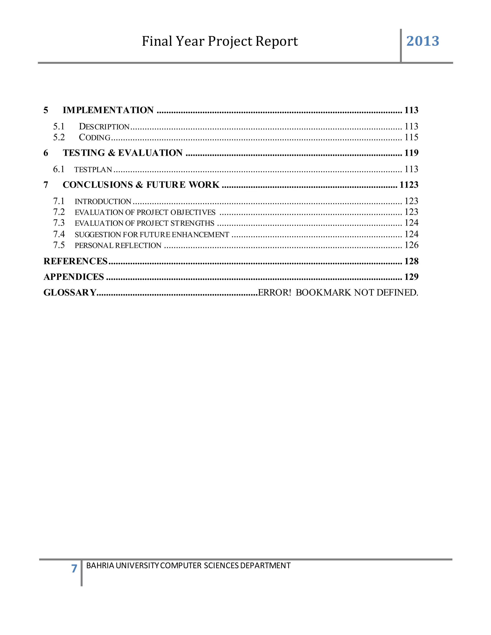 Final Year Project Report 2013
7 BAHRIA UNIVERSITYCOMPUTER SCIENCESDEPARTMENT
5 IMPLEMENTATION ...................................................................................................... 113
5.1 DESCRIPTION................................................................................................................. 113
5.2 CODING......................................................................................................................... 115
6 TESTING & EVALUATION .......................................................................................... 119
6.1 TESTPLAN........................................................................................................................ 113
7 CONCLUSIONS & FUTURE WORK ......................................................................... 1123
7.1 INTRODUCTION................................................................................................................ 123
7.2 EVALUATION OF PROJECT OBJECTIVES ............................................................................ 123
7.3 EVALUATION OF PROJECT STRENGTHS ............................................................................. 124
7.4 SUGGESTION FOR FUTURE ENHANCEMENT ....................................................................... 124
7.5 PERSONAL REFLECTION ................................................................................................... 126
REFERENCES.......................................................................................................................... 128
APPENDICES ........................................................................................................................... 129
GLOSSARY...................................................................ERROR! BOOKMARK NOT DEFINED.
 