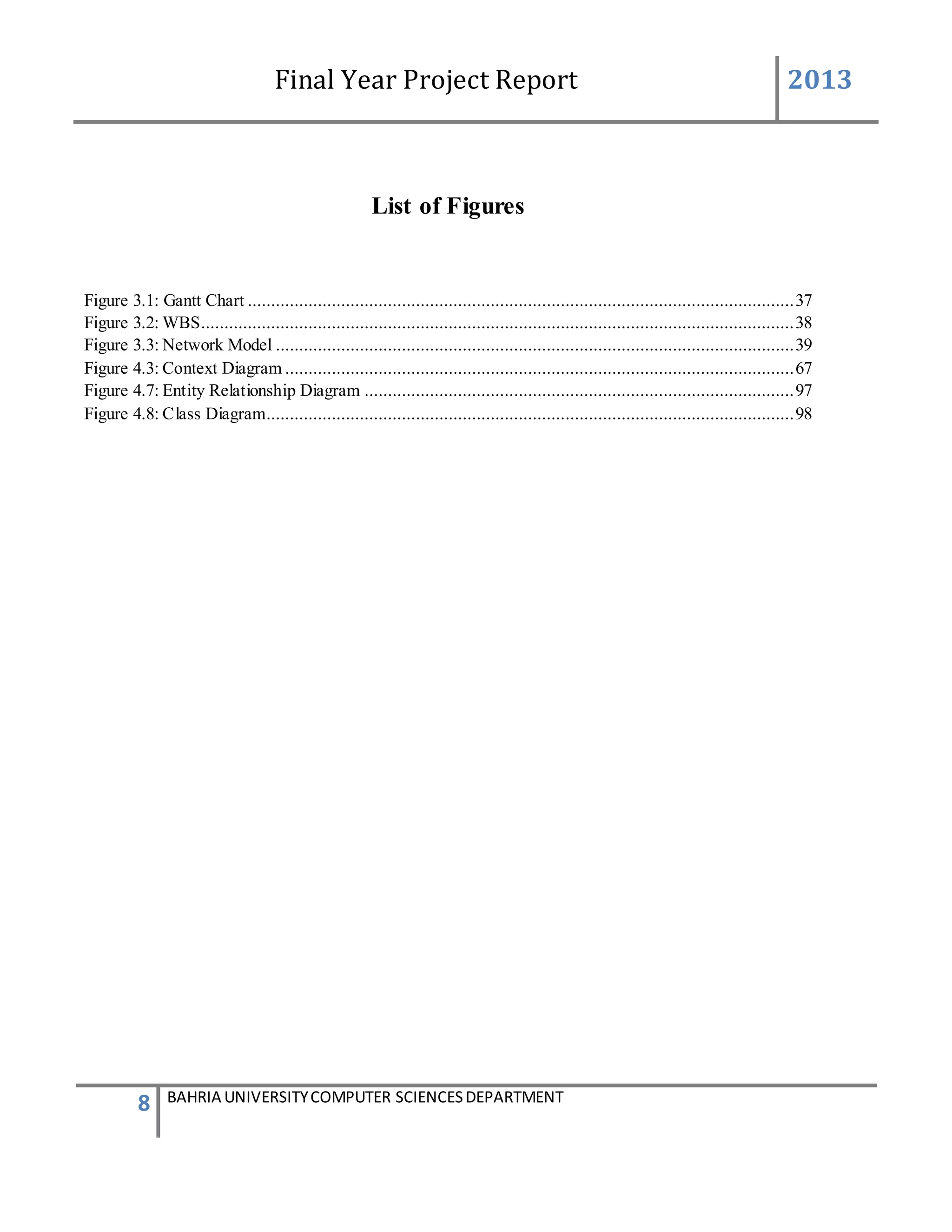 Final Year Project Report 2013
8 BAHRIA UNIVERSITYCOMPUTER SCIENCESDEPARTMENT
List of Figures
Figure 3.1: Gantt Chart .....................................................................................................................37
Figure 3.2: WBS...............................................................................................................................38
Figure 3.3: Network Model ...............................................................................................................39
Figure 4.3: Context Diagram .............................................................................................................67
Figure 4.7: Entity Relationship Diagram ............................................................................................97
Figure 4.8: Class Diagram.................................................................................................................98
 