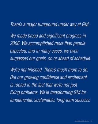 There’s a major turnaround under way at GM.

We made broad and signiﬁcant progress in
2006. We accomplished more than people
expected, and in many cases, we even
surpassed our goals, on or ahead of schedule.

We’re not ﬁnished. There’s much more to do.
But our growing conﬁdence and excitement
is rooted in the fact that we’re not just
ﬁxing problems. We’re transforming GM for
fundamental, sustainable, long-term success.


                                    General Motors Corporation   1
 