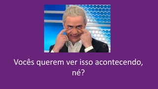 Vocês querem ver isso acontecendo,
né?