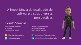 Ricardo Serradas
A importância da qualidade de
software e suas diversas
perspectivas
Visual Studio ALM Ranger
MCSD ALM
Certified Scrum Master
Services & Delivery Manager
BR Soluções Integradas
ALM & DevOps Specialist
blog.ricardoserradas.net
@ricardoserradas
facebook.com/ricardoserradas
br.linkedin.com/in/ricardoserradas