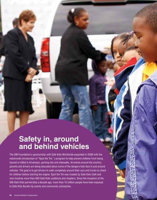 Safety in, around
          and behind vehicles
The GM Foundation’s sponsorship with Safe Kids Worldwide expanded in 2006 with the
nationwide introduction of “Spot the Tot,” a program to help prevent children from being
injured or killed in driveways, parking lots and sidewalks. At events around the country,
parents and drivers are being educated about some of the dangers kids face in and around
vehicles. The goal is to get drivers to walk completely around their cars and trucks to check
for children before starting the engine. Spot the Tot was created by Safe Kids Utah and
now involves more than 600 Safe Kids coalitions and chapters. Since the inception of the
GM-Safe Kids partnership a decade ago, more than 15 million people have been exposed
to Safe Kids Buckle Up events and community outreaches.


40   General Motors Corporation
 