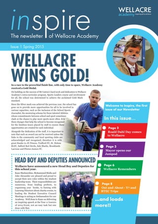 inspireThe newsletter of Wellacre Academy
Issue 1 Spring 2015
In a race to the proverbial finish line, with only time to spare, Wellacre Academy
received a Gold Medal.
On building on the success of Mr Linton’s hard work and dedication to Wellacre
Academy’s extra-curricular program, Sports Leaders course and involvement
for all, the school was determined to achieve the acclaimed Gold Mark
standard.
Since the Silver mark was achieved the previous year, the school has
gone on to provide more opportunities for all to be involved in
various capacities, such as the inclusion of the School Sports
Journalist, the mentoring scheme for those talented Athletes
whose commitments between school and sport sometimes
clash or the chance to play more sports more often. It is
these changes that help the school to become recognised
for the limitless hours placed by staff to ensure these
opportunities are created for each individual.
Alongside the dedication of the staff, it is important to
note that such an award can not be received unless the
links to the community and local sporting clubs are
acknowledged and recognised, therefore it is with
great thanks to JS Fitness, Trafford FC, St. Helens
RLFC, Salford Red Devils, Sale Sharks, Brooklands
Lacrosse and Flixton Juniors FC.
WELLACRE
WINS GOLD!
Welcome to Inspire, the first
issue of our Newsletter
In this issue...
...and loads
more!!
Page 2
Roald Dahl Day comes
to Wellacre
Page 3
Mayor opens our
Jampod
Page 6
Wellacre Remembers
Page 8
Out and About - Y7 and
BTEC Trips
Wellacre have announced a new Head Boy and Deputies for
this school year.
Kane Shelmerdine, Mohammed Mulla and
Jake Alexander are pleased and proud to
accept their new roles within the student
leadership team. Their responsibilities are
numerous, from leading prefects, to
organising year books, to liaising with
Learning Directors about charity events, to
leading the Student Executive Council
Meetings to acting as Ambassadors for our
Academy. Well done to Kane on delivering
an inspiring speech at the Year 11 Leavers
of 2014 Event, not an easy task but one
done with flair.
HEAD BOY AND DEPUTIES ANNOUNCED
 