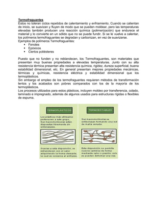 Termofraguantes
Estos no toleran ciclos repetidos de calentamiento y enfriamiento. Cuando se calientan
de inicio, se suavizan y fluyen de modo que se pueden moldear, pero las temperaturas
elevadas también producen una reacción química (polimerización) que endurece el
material y lo convierte en un sólido que no se puede fundir. Si se le vuelve a calentar,
los polímeros termofraguantes se degradan y carbonizan, en vez de suavizarse.
Ejemplos de polímeros Termofraguantes:
     Fenoles
     Epóxicos
     Ciertos poliésteres

Puesto que no funden y no reblandecen, los Termofraguantes, son materiales que
presentan muy buenas propiedades a elevadas temperaturas. Junto con su alta
resistencia térmica presentan alta resistencia química, rigidez, dureza superficial, buena
estabilidad dimensional, etc. En general presentan mejores propiedades mecánicas,
térmicas y químicas, resistencia eléctrica y estabilidad dimensional que los
termoplásticos.
Sin embargo el empleo de los termofraguantes requieren métodos de transformación
lentos y los acabados son pobres comparados con los de la mayoría de los
termoplásticos.
Los procesos utilizados para estos plásticos, incluyen moldeo por transferencia, colado,
laminado e impregnado, además de algunos usados para estructuras rígidas o flexibles
de espuma.
 