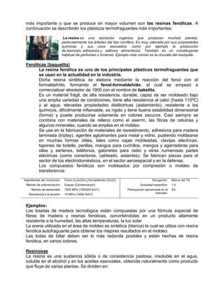 más importante o que se produce en mayor volumen son las resinas fenólicas. A
 continuación se describirán los plásticos termofraguantes más importantes:

                                La resina es una secreción orgánica que producen muchas plantas,
                               particularmente los árboles del tipo conífera. Es muy valorada por sus propiedades
                               químicas y sus usos asociados, como por ejemplo la producción
                               de barnices, adhesivos y aditivos alimenticios. También es un constituyente
                               habitual de perfumes o incienso. Ejemplo más común es la chucata del mezquite.

 Fenólicas (baquelita)
       La resina fenólica es uno de los principales plásticos termofraguantes que
       se usan en la actualidad en la industria.
       Dicha resina sintética se elabora mediante la reacción del fenol con el
       formaldehído, formando el fenol-formaldehído, el cual se empezó a
       comercializar alrededor de 1900 con el nombre de bakelita.
       Es un material frágil, de alta resistencia, durable, capaz de ser moldeado bajo
       una amplia variedad de condiciones, tiene alta resistencia al calor (hasta 110ºC)
       y al agua, elevadas propiedades dieléctricas (aislamiento), resistente a los
       químicos, difícilmente inflamable, es rígido y tiene buena estabilidad dimensional
       (forma) y puede producirse solamente en colores oscuros. Casi siempre se
       combina con materiales de relleno como el aserrín, las fibras de celulosa y
       algunos minerales, cuando se emplea en el moldeo.
       Se usa en la fabricación de materiales de revestimiento, adhesivos para madera
       laminada (triplay), agentes aglutinantes para metal y vidrio, pudiendo moldearse
       en muchas formas útiles, tales como cajas moldeadas, clavijas eléctricas,
       tapones de botella, perillas, mangos para cuchillos, mangos y agarraderas para
       ollas y sartenes, teléfonos, gabinetes para radio y otras numerosas partes
       eléctricas (como conectores, cableado, aislantes). Se fabrican piezas para el
       sector de los electrodomésticos, en el sector aeroespacial y en la defensa.
       Los compuestos fenólicos son moldeados por compresión o moldeo de
       transferencia.

Ingredientes del monómero:      Fenol (C6H5OH) y formaldehído (CH2O)                     Elongación:    Menos del 1%
 Método de polimerización:      Etapas (Condensación)                           Gravedad especifica:    1.4
                                                        2
     Módulo de elasticidad:     7000 MPa (1000000 lb/in )              Participación aproximada en el   6%
   Resistencia a la tensión:    70 MPa (10000 lb/in2)                                       mercado:



 Ejemplos:
 Las losetas de madera tecnológica están compuestas por una fórmula especial de
 fibras de madera y resinas fenólicas, convirtiéndolas en un producto altamente
 resistente a la humedad, las altas temperaturas, la luz solar
 La arena utilizada en el área de moldeo es sintética (blanca) la cual se utiliza con resina
 fenólica autofraguante para obtener los mejores resultados en el moldeo.
 Las bolas de billar deben ser lo más redonda posibles y están hechas de resina
 fenólica, en varios colores.

 Resinosas
 La resina es una sustancia sólida o de consistencia pastosa, insoluble en el agua,
 soluble en el alcohol y en los aceites esenciales, obtenida naturalmente como producto
 que fluye de varias plantas. Se dividen en:
 