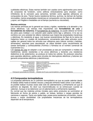 cualidades eléctricas. Estas resinas también son usadas como aglutinantes para arena
de corazones de fundición, como aditivos endurecedores para enyesar, como
inhibidores de la corrosión para cementos, también como agentes adhesivos en
compuestos de piso. Tienen buena resistencia térmica, química, se derivan de fuentes
renovables, menos propiedades mecánicas en comparación con las resinas de poliéster
y epoxi, son frágiles e inestables con el tiempo (aumenta su viscosidad).

Resinas amínicas
Las resinas amínicas por lo general son duras y rígidas, resistentes a la abrasión y los
arcos eléctricos. Las resinas más importantes son formaldehído de urea y
formaldehído de melamina. El formaldehído de melamina, se puede obtener en forma
de polvo para moldear o en solución para usarse como liga y adhesivo. A la vez se
combina con una variedad de relleno (celulosa) que mejora las propiedades mecánicas
y eléctricas. Es resistente al agua. Las buenas características de flujo de la resina de
melamina hacen un modelo de transferencia, conveniente para tales artículos como
vajillas (en general todos los artículos que utilizamos para colocar comida y bebidas,
dinnerware), estuches para rasuradoras; se utiliza también como recubrimiento de
mesas laminadas y contracubiertas (Formica o formaica es el nombre comercial de
Cyanamide Co.).
Las resinas de urea se adaptan a ser procesadas ya sea por compresión o moldeo de
trasferencia, siendo resistentes a los arcos eléctricos y teniendo una resistencia
dieléctrica (o de aislamiento), se produce en todos los colores. Se producen estuches
para aparatos eléctricos, partes para circuitos de interruptores eléctricos y botones (en
general componentes eléctricos y electrónicos).

                   Polímero representante:    Melamina-formaldehído
                               Monómero:      Melamina (C3H6N6) y formaldehído (CH2O)
                 Método de polimerización:    Etapas (Condensación)
                    Módulo de elasticidad:    9000 MPa (1300000 lb/in2)
                  Resistencia a la tensión:   50 MPa (7000 lb/in2)
                               Elongación:    Menos del 1%
                      Gravedad especifica:    1.5
  Participación aproximada en el mercado:     Alrededor del 4% para urea-formaldehído y melamina-formaldehído




4.5 Compuestos termoplásticos
La propiedad definitoria de un polímero termoplástico es que se puede calentar desde
el estado sólido hasta el estado viscoso y después enfriarse hasta volver a ser sólido, y
es posible realizar muchas veces este ciclo de calentamiento y enfriamiento sin que el
polímero se degrade. Es decir sus macromoléculas no se entrecruzan cuando se
calientan. Aunque sí se deterioran con el calentamiento y enfriamiento repetidos.
Es normal que las materias primas iniciales para estos productos se suministren al
fabricante en forma de polvos o pelets, en bolsas, tambos o cargas grandes de
camiones o vagones. Tiene una rigidez baja, posee poca resistencia a la tensión, menor
dureza y mayor ductibilidad. Las propiedades mecánicas de los termoplásticos
dependen de la temperatura.
 