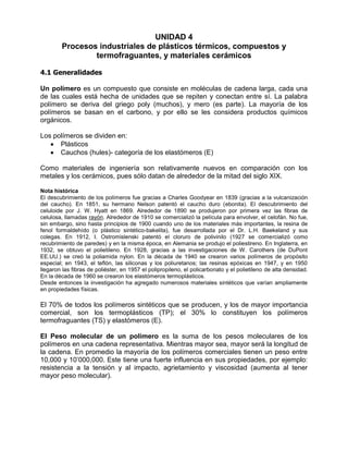 UNIDAD 4
        Procesos industriales de plásticos térmicos, compuestos y
                termofraguantes, y materiales cerámicos

4.1 Generalidades

Un polímero es un compuesto que consiste en moléculas de cadena larga, cada una
de las cuales está hecha de unidades que se repiten y conectan entre sí. La palabra
polímero se deriva del griego poly (muchos), y mero (es parte). La mayoría de los
polímeros se basan en el carbono, y por ello se les considera productos químicos
orgánicos.

Los polímeros se dividen en:
      Plásticos
      Cauchos (hules)- categoría de los elastómeros (E)

Como materiales de ingeniería son relativamente nuevos en comparación con los
metales y los cerámicos, pues sólo datan de alrededor de la mitad del siglo XIX.

Nota histórica
El descubrimiento de los polímeros fue gracias a Charles Goodyear en 1839 (gracias a la vulcanización
del caucho). En 1851, su hermano Nelson patentó el caucho duro (ebonita). El descubrimiento del
celuloide por J. W. Hyatt en 1869. Alrededor de 1890 se produjeron por primera vez las fibras de
celulosa, llamadas rayón. Alrededor de 1910 se comercializó la película para envolver, el celofán. No fue,
sin embargo, sino hasta principios de 1900 cuando uno de los materiales más importantes, la resina de
fenol formaldehído (o plástico sintético-bakelita), fue desarrollada por el Dr. L.H. Baekeland y sus
colegas. En 1912, I. Ostromislenski patentó el cloruro de polivinilo (1927 se comercializó como
recubrimiento de paredes) y en la misma época, en Alemania se produjo el poliestireno. En Inglaterra, en
1932, se obtuvo el polietileno. En 1928, gracias a las investigaciones de W. Carothers (de DuPont
EE.UU.) se creó la poliamida nylon. En la década de 1940 se crearon varios polímeros de propósito
especial; en 1943, el teflón, las siliconas y los poliuretanos; las resinas epóxicas en 1947, y en 1950
llegaron las fibras de poliéster, en 1957 el polipropileno, el policarbonato y el polietileno de alta densidad.
En la década de 1960 se crearon los elastómeros termoplásticos.
Desde entonces la investigación ha agregado numerosos materiales sintéticos que varían ampliamente
en propiedades físicas.

El 70% de todos los polímeros sintéticos que se producen, y los de mayor importancia
comercial, son los termoplásticos (TP); el 30% lo constituyen los polímeros
termofraguantes (TS) y elastómeros (E).

El Peso molecular de un polímero es la suma de los pesos moleculares de los
polímeros en una cadena representativa. Mientras mayor sea, mayor será la longitud de
la cadena. En promedio la mayoría de los polímeros comerciales tienen un peso entre
10,000 y 10’000,000. Este tiene una fuerte influencia en sus propiedades, por ejemplo:
resistencia a la tensión y al impacto, agrietamiento y viscosidad (aumenta al tener
mayor peso molecular).
 
