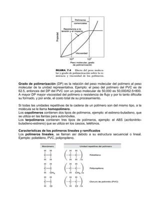 Grado de polimerización (DP) es la relación del peso molecular del polímero al peso
molecular de la unidad representativa. Ejemplo: el peso del polímero del PVC es de
62.5, entonces del DP del PVC con un peso molecular de 50,000 es 50,000/62.5=800.
A mayor DP mayor viscosidad del polímero o resistencia de flujo y por lo tanto dificulta
su formado, y por ende, el costo total de su procesamiento.

Si todas las unidades repetitivas de la cadena de un polímero son del mismo tipo, a la
molécula se le llama homopolímero.
Los copolímeros contienen dos tipos de polímeros, ejemplo: el estireno-butadieno, que
se utiliza en las llantas para automóviles.
Los terpolímeros contienen tres tipos de polímeros, ejemplo: el ABS (acrilonitrilo-
butadieno-estireno) que se utiliza en los cascos, teléfonos.

Características de los polímeros lineales y ramificados
Los polímeros lineales, se llaman así debido a su estructura secuencial o lineal.
Ejemplo: polietileno, PVC, polipropileno.
 