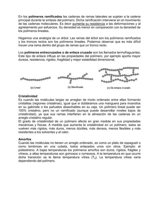En los polímeros ramificados las cadenas de ramas laterales se sujetan a la cadena
principal durante la síntesis del polímero. Dicha ramificación interviene en el movimiento
de las cadenas moleculares. Es decir aumenta su resistencia a las deformaciones y al
agrietamiento por esfuerzos. Su densidad es menor en comparación con la densidad de
los polímeros lineales.

Hagamos una analogía de un árbol. Las ramas del árbol son los polímeros ramificados
y los troncos rectos son los polímeros lineales. Podemos observar que es más difícil
mover una rama dentro del grupo de ramas que un tronco recto.

Los polímeros entrecruzados o de enlace cruzado son los llamados termofraguantes.
Este tipo de enlace influye en las propiedades del polímero, por ejemplo aporta mayor
dureza, resistencia, rigidez, fragilidad y mejor estabilidad dimensional.




Cristalinidad
Es cuando las moléculas largas se arreglan de modo ordenado entre ellas formando
cristalitas (regiones cristalinas), igual que si dobláramos una manguera para incendios
en su gabinete o los pañuelos desechables en su caja. Un polímero lineal puede ser
100% cristalino, pero no un ramificado (aunque puede desarrollar niveles bajos de
cristalinidad), ya que sus ramas interfieren en la alineación de las cadenas en un
arreglo cristalino regular.
El grado de cristalinidad de un polímero afecta en gran medida en sus propiedades
mecánicas y físicas. A medida que aumenta la cristalinidad en un polímero, estos se
vuelven más rígidos, más duros, menos dúctiles, más densos, menos flexibles y más
resistentes a los solventes y al calor.

Amorfos
Cuando las moléculas no tienen un arreglo ordenado, es como un plato de espagueti o
como lombrices en una cubeta, todos enlazados unos con otros. Ejemplo: el
poliestireno. A bajas temperaturas los polímeros amorfos son duros, rígidos, frágiles y
vítreos; a altas temperaturas son gomosos o correosos. A la temperatura en que ocurre
dicha transición se le llama temperatura vítrea (Tg). La temperatura vítrea varía
dependiendo del polímero.
 