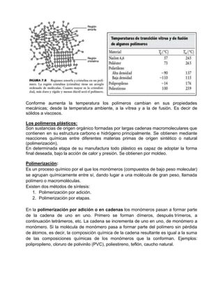 Conforme aumenta la temperatura los polímeros cambian en sus propiedades
mecánicas; desde la temperatura ambiente, a la vítrea y a la de fusión. Es decir de
sólidos a viscosos.

Los polímeros plásticos:
Son sustancias de origen orgánico formadas por largas cadenas macromoleculares que
contienen en su estructura carbono e hidrógeno principalmente. Se obtienen mediante
reacciones químicas entre diferentes materias primas de origen sintético o natural
(polimerización).
En determinada etapa de su manufactura todo plástico es capaz de adoptar la forma
final deseada, bajo la acción de calor y presión. Se obtienen por moldeo.

Polimerización:
Es un proceso químico por el que los monómeros (compuestos de bajo peso molecular)
se agrupan químicamente entre sí, dando lugar a una molécula de gran peso, llamada
polímero o macromoléculas.
Existen dos métodos de síntesis:
    1. Polimerización por adición.
    2. Polimerización por etapas.

En la polimerización por adición o en cadenas los monómeros pasan a formar parte
de la cadena de uno en uno. Primero se forman dímeros, después trímeros, a
continuación tetrámeros, etc. La cadena se incrementa de uno en uno, de monómero a
monómero. Si la molécula de monómero pasa a formar parte del polímero sin pérdida
de átomos, es decir, la composición química de la cadena resultante es igual a la suma
de las composiciones químicas de los monómeros que la conforman. Ejemplos:
polipropileno, cloruro de polivinilo (PVC), poliestireno, teflón, caucho natural.
 