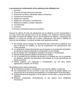 Los procesos de conformación de los plásticos más utilizados son:
   1. Extrusión
   2. Procesos de hojas (láminas) y películas
   3. Producción de fibras y filamentos (hilado o hilandería)
   4. Procesos de recubrimiento
   5. Moldeo por inyección
   6. Moldeo por compresión y transferencia
   7. Moldeo por soplado y moldeo rotacional
   8. Termoformado
   9. Fundición
   10. Proceso y formado de espuma de polímero

Durante los últimos 54 años las aplicaciones de los plásticos se han incrementado a
una tasa mucho más elevada que la de los metales o los cerámicos. Muchas piezas
que antes se hacían de metales, hoy en día se elaboran de plástico y compuestos de
plásticos. Lo mismo ha ocurrido con el vidrio, sustituyendo a las jarras y botellas de
vidrio por las de plástico. Lo anterior se debe a las siguientes razones:

    Se necesita menos energía de calentamiento para conformar los plásticos, que
     para conformar los metales, ya que las temperaturas de procesamiento son
     mucho menores.
    La cantidad de manejo del producto que se requiere en la producción del plástico
     se reduce de manera sustancial en comparación con los metales.
    No se requiere dar a los plásticos acabados con pintura o recubrimiento.
    Muchas de las piezas de plástico se forman por moldeo.
    Por la variedad de los procesos de formado y la facilidad con que se procesan
     los plásticos, permiten una diversidad casi ilimitada de formas geométricas de
     piezas por formar.
    Ciertos plásticos son traslucidos o transparentes, así que para ciertas
     aplicaciones compiten con el vidrio.

Sin embargo tienen ciertas limitaciones:
      Su resistencia es baja en comparación con la de los metales y cerámicos.
      Las temperaturas de uso se limitan a sólo unos cientos de grados debido a la
      suavización de los polímeros termoplásticos o a la degradación de los termofijos.
      Ciertos polímeros se degradan si se les expone a la luz solar y a otras formas de
      radiación.
      Muestran propiedades viscoeslásticas, lo que genera poca estabilidad
      dimensional.
 