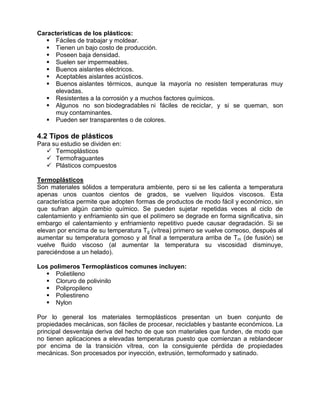 Características de los plásticos:
    Fáciles de trabajar y moldear.
    Tienen un bajo costo de producción.
    Poseen baja densidad.
    Suelen ser impermeables.
    Buenos aislantes eléctricos.
    Aceptables aislantes acústicos.
    Buenos aislantes térmicos, aunque la mayoría no resisten temperaturas muy
      elevadas.
    Resistentes a la corrosión y a muchos factores químicos.
    Algunos no son biodegradables ni fáciles de reciclar, y si se queman, son
      muy contaminantes.
    Pueden ser transparentes o de colores.

4.2 Tipos de plásticos
Para su estudio se dividen en:
    Termoplásticos
    Termofraguantes
    Plásticos compuestos

Termoplásticos
Son materiales sólidos a temperatura ambiente, pero si se les calienta a temperatura
apenas unos cuantos cientos de grados, se vuelven líquidos viscosos. Esta
característica permite que adopten formas de productos de modo fácil y económico, sin
que sufran algún cambio químico. Se pueden sujetar repetidas veces al ciclo de
calentamiento y enfriamiento sin que el polímero se degrade en forma significativa, sin
embargo el calentamiento y enfriamiento repetitivo puede causar degradación. Si se
elevan por encima de su temperatura T g (vítrea) primero se vuelve correoso, después al
aumentar su temperatura gomoso y al final a temperatura arriba de Tm (de fusión) se
vuelve fluido viscoso (al aumentar la temperatura su viscosidad disminuye,
pareciéndose a un helado).

Los polímeros Termoplásticos comunes incluyen:
    Polietileno
    Cloruro de polivinilo
    Polipropileno
    Poliestireno
    Nylon

Por lo general los materiales termoplásticos presentan un buen conjunto de
propiedades mecánicas, son fáciles de procesar, reciclables y bastante económicos. La
principal desventaja deriva del hecho de que son materiales que funden, de modo que
no tienen aplicaciones a elevadas temperaturas puesto que comienzan a reblandecer
por encima de la transición vítrea, con la consiguiente pérdida de propiedades
mecánicas. Son procesados por inyección, extrusión, termoformado y satinado.
 