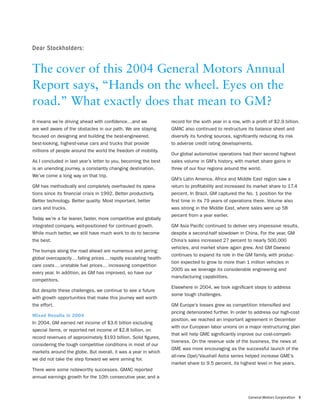 Dear Stockholders:


The cover of this 2004 General Motors Annual
Report says, “Hands on the wheel. Eyes on the
road.” What exactly does that mean to GM?
It means we’re driving ahead with conﬁdence…and we                  record for the sixth year in a row, with a proﬁt of $2.9 billion.
are well aware of the obstacles in our path. We are staying         GMAC also continued to restructure its balance sheet and
focused on designing and building the best-engineered,              diversify its funding sources, signiﬁcantly reducing its risk
best-looking, highest-value cars and trucks that provide            to adverse credit rating developments.
millions of people around the world the freedom of mobility.
                                                                    Our global automotive operations had their second highest
As I concluded in last year’s letter to you, becoming the best      sales volume in GM’s history, with market share gains in
is an unending journey, a constantly changing destination.          three of our four regions around the world.
We’ve come a long way on that trip.
                                                                    GM’s Latin America, Africa and Middle East region saw a
GM has methodically and completely overhauled its opera-            return to proﬁtability and increased its market share to 17.4
tions since its ﬁnancial crisis in 1992. Better productivity.       percent. In Brazil, GM captured the No. 1 position for the
Better technology. Better quality. Most important, better           ﬁrst time in its 79 years of operations there. Volume also
cars and trucks.                                                    was strong in the Middle East, where sales were up 58
                                                                    percent from a year earlier.
Today we’re a far leaner, faster, more competitive and globally
integrated company, well-positioned for continued growth.           GM Asia Paciﬁc continued to deliver very impressive results,
While much better, we still have much work to do to become          despite a second-half slowdown in China. For the year, GM
the best.                                                           China’s sales increased 27 percent to nearly 500,000
                                                                    vehicles, and market share again grew. And GM Daewoo
The bumps along the road ahead are numerous and jarring:
                                                                    continues to expand its role in the GM family, with produc-
global overcapacity … falling prices … rapidly escalating health-
                                                                    tion expected to grow to more than 1 million vehicles in
care costs … unstable fuel prices … increasing competition
                                                                    2005 as we leverage its considerable engineering and
every year. In addition, as GM has improved, so have our
                                                                    manufacturing capabilities.
competitors.
                                                                    Elsewhere in 2004, we took signiﬁcant steps to address
But despite these challenges, we continue to see a future
                                                                    some tough challenges.
with growth opportunities that make this journey well worth
the effort.                                                         GM Europe’s losses grew as competition intensiﬁed and
                                                                    pricing deteriorated further. In order to address our high-cost
Mixed Results in 2004
                                                                    position, we reached an important agreement in December
In 2004, GM earned net income of $3.6 billion excluding
                                                                    with our European labor unions on a major restructuring plan
special items, or reported net income of $2.8 billion, on
                                                                    that will help GME signiﬁcantly improve our cost-competi-
record revenues of approximately $193 billion. Solid ﬁgures,
                                                                    tiveness. On the revenue side of the business, the news at
considering the tough competitive conditions in most of our
                                                                    GME was more encouraging as the successful launch of the
markets around the globe. But overall, it was a year in which
                                                                    all-new Opel/Vauxhall Astra series helped increase GME’s
we did not take the step forward we were aiming for.
                                                                    market share to 9.5 percent, its highest level in ﬁve years.
There were some noteworthy successes. GMAC reported
annual earnings growth for the 10th consecutive year, and a



                                                                                                           General Motors Corporation 3
 